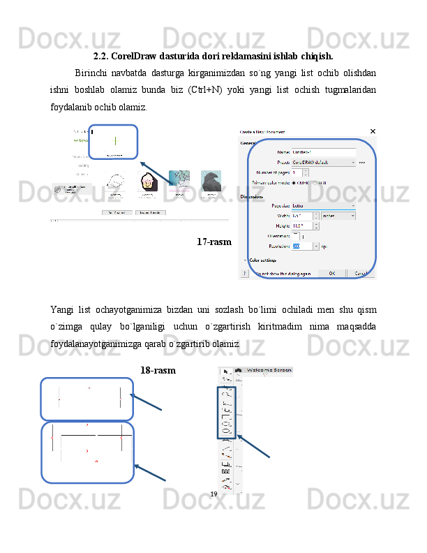 2.2. CorelDraw dasturida dori reklamasini ishlab chiqish.
Birinchi   navbatda   dasturga   kirganimizdan   so`ng   yangi   list   ochib   olishdan
ishni   boshlab   olamiz   bunda   biz   (Ctrl+N)   yoki   yangi   list   ochish   tugmalaridan
foydalanib ochib olamiz.
17-rasm
Yangi   list   ochayotganimiza   bizdan   uni   sozlash   bo`limi   ochiladi   men   shu   qism
o`zimga   qulay   bo`lganiligi   uchun   o`zgartirish   kiritmadim   nima   maqsadda
foydalanayotganimizga qarab o`zgartirib olamiz.
18-rasm
19 