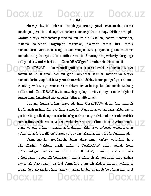 KIRISH
Hozirgi   kunda   axborot   texnologiyalarining   jadal   rivojlanishi   barcha
sohalarga,   jumladan,   dizayn   va   reklama   sohasiga   ham   chuqur   kirib   kelmoqda.
Grafika   dizayni   zamonaviy   jamiyatda   muhim   o‘rin   egallab,   bosma   mahsulotlar,
reklama   bannerlari,   logotiplar,   vizitkalar,   plakatlar   hamda   turli   media
mahsulotlarni   yaratishda   keng   qo‘llanilmoqda.   Shu   jarayonda   grafik   muharrir
dasturlarining ahamiyati tobora ortib bormoqda. Shunday keng imkoniyatlarga ega
bo‘lgan dasturlardan biri bu —  CorelDRAW grafik muharriri  hisoblanadi.
CorelDRAW   —   bu   vektorli   grafika   asosida   ishlovchi   professional   dizayn
dasturi   bo‘lib,   u   orqali   turli   xil   grafik   obyektlar,   rasmlar,   matnlar   va   dizayn
mahsulotlarini yuqori sifatda yaratish mumkin. Ushbu dastur poligrafiya, reklama,
brending,   web-dizayn,   muhandislik   chizmalari   va   boshqa   ko‘plab   sohalarda   keng
qo‘llaniladi.  CorelDRAW foydalanuvchiga qulay interfeysi, boy asboblar to‘plami
hamda keng funksional imkoniyatlari bilan ajralib turadi.
Bugungi   kunda   ta’lim   jarayonida   ham   CorelDRAW   dasturidan   samarali
foydalanish muhim ahamiyat kasb etmoqda. O‘quvchilar va talabalar ushbu dastur
yordamida  grafik dizayn asoslarini  o‘rganish, amaliy  ko‘nikmalarni  shakllantirish
hamda ijodiy ishlanmalar yaratish imkoniyatiga ega bo‘lmoqdalar. Ayniqsa, kasb-
hunar   va   oliy   ta’lim   muassasalarida   dizayn,   reklama   va   axborot   texnologiyalari
yo‘nalishlarida CorelDRAW asosiy o‘quv dasturlaridan biri sifatida o‘qitilmoqda.
Texnologiyalar   rivojlanishi   bilan   dizaynning   kasbiy   vositalari   ham
takomillashdi.   Vektorli   grafik   muharriri   CorelDRAW   ushbu   sohada   keng
qo‘llaniladigan   dasturlardan   biridir.   CorelDRAW,   o‘zining   vektor   chizish
imkoniyatlari, tipografik boshqaruvi, ranglar  bilan ishlash  vositalari, chop etishga
tayyorlash   funksiyalari   va   fayl   formatlari   bilan   ishlashdagi   moslashuvchanligi
orqali   dori   etiketkalari   kabi   texnik   jihatdan   talablarga   javob   beradigan   mahsulot
2 