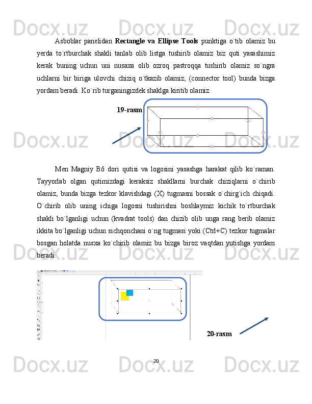 Asboblar   panelidan   Rectangle   va   Ellipse   Tools   punktiga   o`tib   olamiz   bu
yerda   to`rtburchak   shakli   tanlab   olib   listga   tushirib   olamiz   biz   quti   yasashimiz
kerak   buning   uchun   uni   nusaxa   olib   ozroq   pastroqqa   tushirib   olamiz   so`ngra
uchlarni   bir   biriga   ulovchi   chiziq   o`tkazib   olamiz,   (connector   tool)   bunda   bizga
yordam beradi. Ko`rib turganingizdek shaklga kiritib olamiz.
19-rasm
Men   Magniy   B6   dori   qutisi   va   logosini   yasashga   harakat   qilib   ko`raman.
Tayyorlab   olgan   qutimizdagi   keraksiz   shakllarni   burchak   chiziqlarni   o`chirib
olamiz,   bunda   bizga   tezkor   klavishdagi   (X)   tugmasni   bossak   o`chirg`ich   chiqadi.
O`chirib   olib   uning   ichiga   logosni   tushirishni   boshlaymiz   kichik   to`rtburchak
shakli   bo`lganligi   uchun   (kvadrat   tools)   dan   chizib   olib   unga   rang   berib   olamiz
ikkita bo`lganligi uchun sichqonchani o`ng tugmasi yoki (Ctrl+C) tezkor tugmalar
bosgan   holatda   nusxa   ko`chirib   olamiz   bu   bizga   biroz   vaqtdan   yutishga   yordam
beradi.
20-rasm
20 