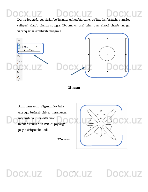 Dorini logosida gul shakli bo`lganligi uchun biz panel bo`limidan birinchi yumaloq
(ellipse)   chizib   olamiz   so`ngra   (3-point   ellipse)   bilan   oval   shakil   chizib   uni   gul
yaproqlariga o`xshatib chiqamiz.
21-rasm
Oldin ham aytib o`tganimdek bitta
yaproqni tushirib olib so`ngra nusxa
ko`chirib hajmini katta yoki
kichiklashtirib olib kerakli joylarga
qo`yib chiqsak bo`ladi.
22-rasm
21 