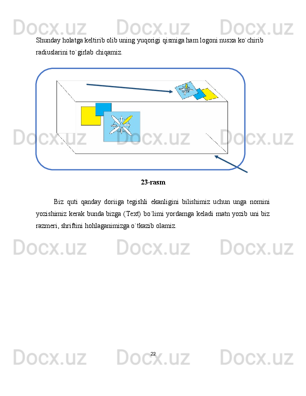 Shunday holatga keltirib olib uning yuqorigi qismiga ham logoni nusxa ko`chirib 
radiuslarini to`girlab chiqamiz.
23-rasm
Biz   quti   qanday   doriiga   tegishli   ekanligini   bilishimiz   uchun   unga   nomini
yozishimiz kerak bunda bizga (Text) bo`limi yordamga keladi matn yozib uni biz
razmeri ,  shriftini hohlaganimizga o`tkazib olamiz.
22 