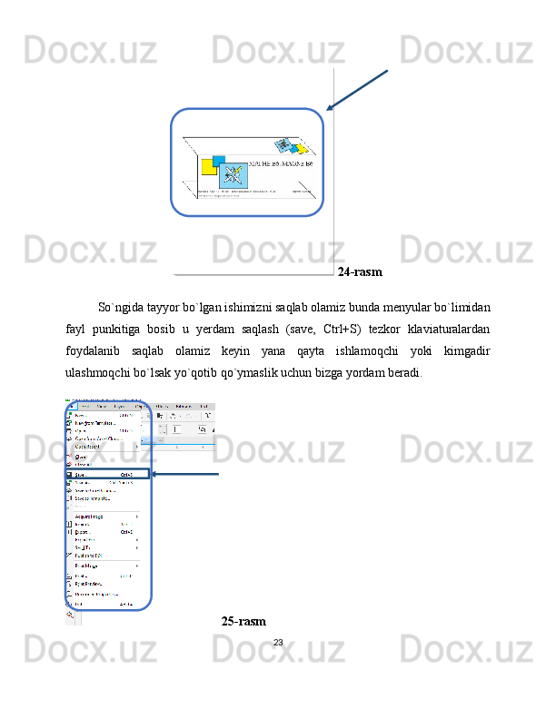  24-rasm
So`ngida tayyor bo`lgan ishimizni saqlab olamiz bunda menyular bo`limidan
fayl   punkitiga   bosib   u   yerdam   saqlash   (save,   Ctrl+S)   tezkor   klaviaturalardan
foydalanib   saqlab   olamiz   keyin   yana   qayta   ishlamoqchi   yoki   kimgadir
ulashmoqchi bo`lsak yo`qotib qo`ymaslik uchun bizga yordam beradi.
  25-rasm
23 