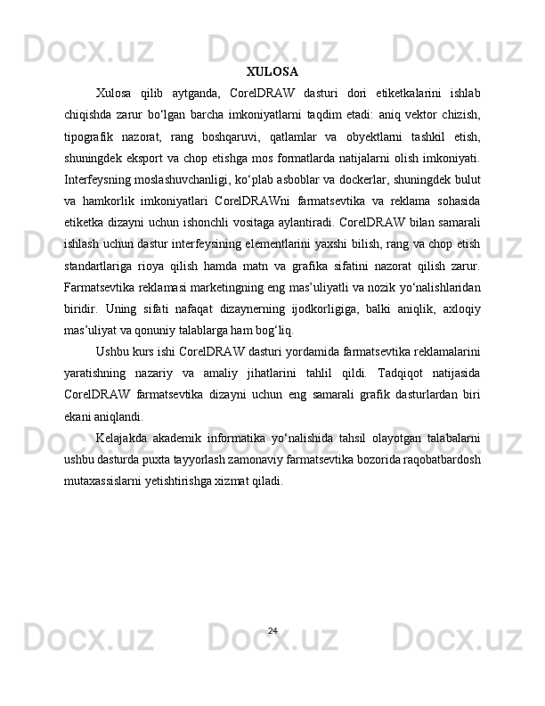 XULOSA
Xulosa   qilib   aytganda,   CorelDRAW   dasturi   dori   etiketkalarini   ishlab
chiqishda   zarur   bo‘lgan   barcha   imkoniyatlarni   taqdim   etadi:   aniq   vektor   chizish,
tipografik   nazorat,   rang   boshqaruvi,   qatlamlar   va   obyektlarni   tashkil   etish,
shuningdek  eksport   va  chop  etishga   mos   formatlarda  natijalarni   olish   imkoniyati.
Interfeysning moslashuvchanligi, ko‘plab asboblar va dockerlar, shuningdek bulut
va   hamkorlik   imkoniyatlari   CorelDRAWni   farmatsevtika   va   reklama   sohasida
etiketka dizayni uchun ishonchli  vositaga aylantiradi. CorelDRAW bilan samarali
ishlash uchun dastur interfeysining elementlarini yaxshi bilish, rang va chop etish
standartlariga   rioya   qilish   hamda   matn   va   grafika   sifatini   nazorat   qilish   zarur.
Farmatsevtika reklamasi marketingning eng mas’uliyatli va nozik yo‘nalishlaridan
biridir.   Uning   sifati   nafaqat   dizaynerning   ijodkorligiga,   balki   aniqlik,   axloqiy
mas’uliyat va qonuniy talablarga ham bog‘liq.
Ushbu kurs ishi CorelDRAW dasturi yordamida farmatsevtika reklamalarini
yaratishning   nazariy   va   amaliy   jihatlarini   tahlil   qildi.   Tadqiqot   natijasida
CorelDRAW   farmatsevtika   dizayni   uchun   eng   samarali   grafik   dasturlardan   biri
ekani aniqlandi.
Kelajakda   akademik   informatika   yo‘nalishida   tahsil   olayotgan   talabalarni
ushbu dasturda puxta tayyorlash zamonaviy farmatsevtika bozorida raqobatbardosh
mutaxassislarni yetishtirishga xizmat qiladi.
24 
