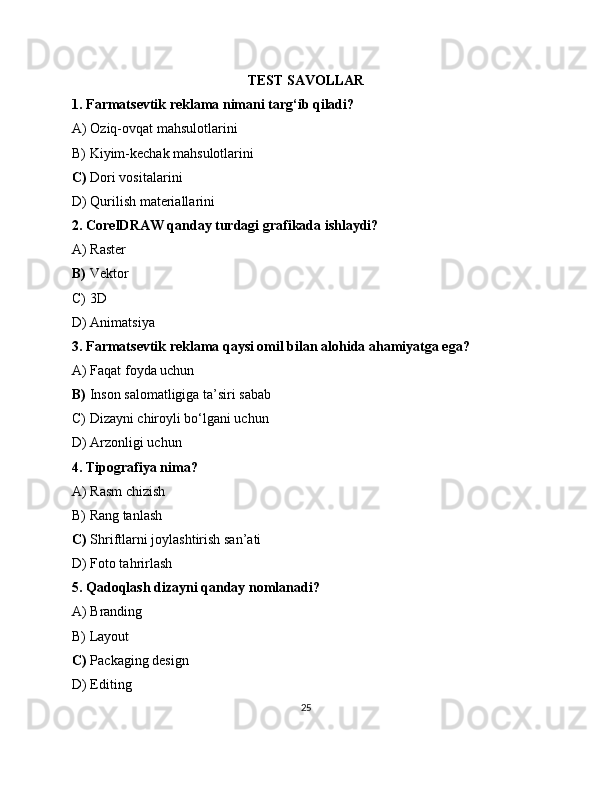 TEST SAVOLLAR
1. Farmatsevtik reklama nimani targ‘ib qiladi?
A) Oziq-ovqat mahsulotlarini
B) Kiyim-kechak mahsulotlarini
C)  Dori vositalarini
D) Qurilish materiallarini
2. CorelDRAW qanday turdagi grafikada ishlaydi?
A) Raster
B)  Vektor
C) 3D
D) Animatsiya
3. Farmatsevtik reklama qaysi omil bilan alohida ahamiyatga ega?
A) Faqat foyda uchun
B)  Inson salomatligiga ta’siri sabab
C) Dizayni chiroyli bo‘lgani uchun
D) Arzonligi uchun
4. Tipografiya nima?
A) Rasm chizish
B) Rang tanlash
C)  Shriftlarni joylashtirish san’ati
D) Foto tahrirlash
5. Qadoqlash dizayni qanday nomlanadi?
A) Branding
B) Layout
C)  Packaging design
D) Editing
25 