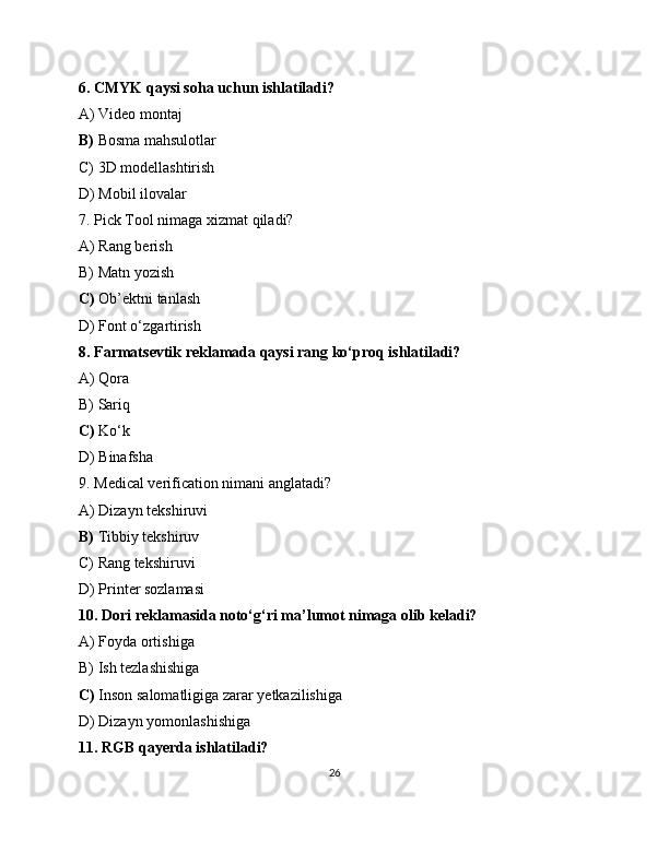 6. CMYK qaysi soha uchun ishlatiladi?
A) Video montaj
B)  Bosma mahsulotlar
C) 3D modellashtirish
D) Mobil ilovalar
7. Pick Tool nimaga xizmat qiladi?
A) Rang berish
B) Matn yozish
C)  Ob’ektni tanlash
D) Font o‘zgartirish
8. Farmatsevtik reklamada qaysi rang ko‘proq ishlatiladi?
A) Qora
B) Sariq
C)  Ko‘k
D) Binafsha
9. Medical verification nimani anglatadi?
A) Dizayn tekshiruvi
B)  Tibbiy tekshiruv
C) Rang tekshiruvi
D) Printer sozlamasi
10. Dori reklamasida noto‘g‘ri ma’lumot nimaga olib keladi?
A) Foyda ortishiga
B) Ish tezlashishiga
C)  Inson salomatligiga zarar yetkazilishiga
D) Dizayn yomonlashishiga
11. RGB qayerda ishlatiladi?
26 
