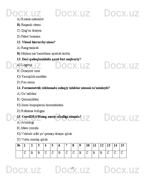 A) Bosma mahsulot
B)  Raqamli ekran
C) Qog‘oz dizayni
D) Paket bosmasi
12. Visual hierarchy nima?
A) Rang tanlash
B)  Muhim ma’lumotlarni ajratish tartibi
13. Dori qadoqlanishida qaysi biri majburiy?
A) Logotip
B) Dizayner ismi
C)  Yaroqlilik muddati
D) Fon rasmi
14. Farmatsevtik reklamada axloqiy talablar nimani ta’minlaydi?
A) Go‘zallikni
B) Qonuniylikni
C)  Inson huquqlarini himoyalashni
D) Reklama tezligini
15. CorelDRAWning asosiy afzalligi nimada?
A) Arzonligi
B) Matn yozishi
C)  Vektorli sifat yo‘qotmay dizayn qilish
D) Video montaj qilish
№ 1 2 3 4 5 6 7 8 9 10 11 12 13 14 15
C B B C C B C C B C B B C C C
27 