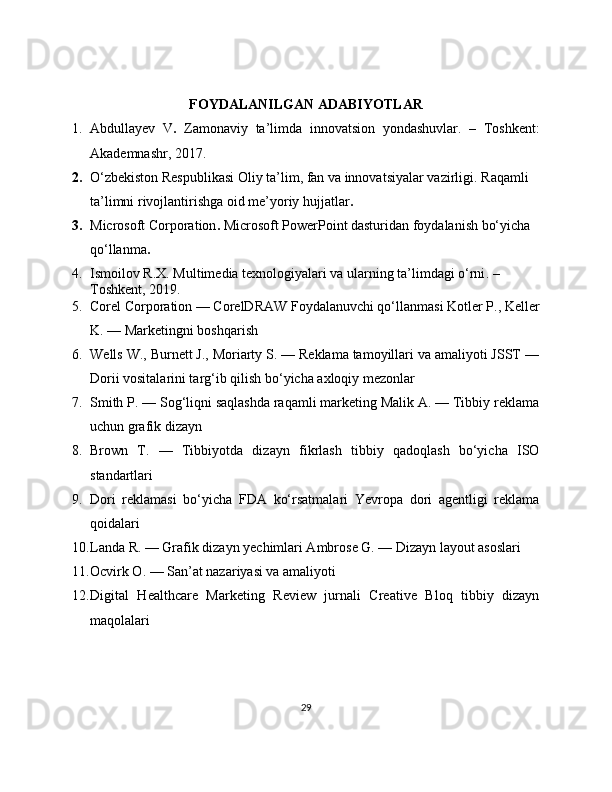 FOYDALANILGAN ADABIYOTLAR
1. Abdullayev   V .   Zamonaviy   ta’limda   innovatsion   yondashuvlar .   –   Toshkent:
Akademnashr, 2017.
2. O‘zbekiston Respublikasi Oliy ta’lim, fan va innovatsiyalar vazirligi.  Raqamli 
ta’limni rivojlantirishga oid me’yoriy hujjatlar .
3. Microsoft Corporation .  Microsoft PowerPoint dasturidan foydalanish bo‘yicha 
qo‘llanma .
4. Ismoilov R.X.  Multimedia texnologiyalari va ularning ta’limdagi o‘rni . – 
Toshkent, 2019.
5. Corel Corporation — CorelDRAW Foydalanuvchi qo‘llanmasi Kotler P., Keller
K. — Marketingni boshqarish
6. Wells W., Burnett J., Moriarty S. — Reklama tamoyillari va amaliyoti JSST —
Dorii vositalarini targ‘ib qilish bo‘yicha axloqiy mezonlar
7. Smith P. — Sog‘liqni saqlashda raqamli marketing Malik A. — Tibbiy reklama
uchun grafik dizayn
8. Brown   T.   —   Tibbiyotda   dizayn   fikrlash   tibbiy   qadoqlash   bo‘yicha   ISO
standartlari
9. Dori   reklamasi   bo‘yicha   FDA   ko‘rsatmalari   Yevropa   dori   agentligi   reklama
qoidalari
10. Landa R. — Grafik dizayn yechimlari Ambrose G. — Dizayn layout asoslari
11. Ocvirk O. — San’at nazariyasi va amaliyoti
12. Digital   Healthcare   Marketing   Review   jurnali   Creative   Bloq   tibbiy   dizayn
maqolalari
29 