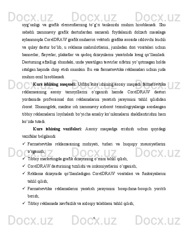uyg‘unligi   va   grafik   elementlarning   to‘g‘ri   tanlanishi   muhim   hisoblanadi.   Shu
sababli   zamonaviy   grafik   dasturlardan   samarali   foydalanish   dolzarb   masalaga
aylanmoqda.CorelDRAW grafik muharriri vektorli grafika asosida ishlovchi kuchli
va   qulay   dastur   bo‘lib,   u   reklama   mahsulotlarini,   jumladan   dori   vositalari   uchun
bannerlar,   flayerlar,   plakatlar   va   qadoq   dizaynlarini   yaratishda   keng   qo‘llaniladi.
Dasturning afzalligi shundaki, unda yaratilgan tasvirlar sifatini yo‘qotmagan holda
istalgan hajmda chop etish mumkin. Bu esa farmatsevtika reklamalari uchun juda
muhim omil hisoblanadi.
Kurs ishining maqsadi:   Ushbu kurs ishining asosiy maqsadi farmatsevtika
reklamasining   asosiy   tamoyillarini   o‘rganish   hamda   CorelDRAW   dasturi
yordamida   professional   dori   reklamalarini   yaratish   jarayonini   tahlil   qilishdan
iborat.   Shuningdek,   mazkur   ish   zamonaviy   axborot   texnologiyalariga   asoslangan
tibbiy reklamalarni loyihalash bo‘yicha amaliy ko‘nikmalarni shakllantirishni ham
ko‘zda tutadi.
Kurs   ishining   vazifalari:   Asosiy   maqsadga   erishish   uchun   quyidagi
vazifalar belgilandi:
 Farmatsevtika   reklamasining   mohiyati,   turlari   va   huquqiy   xususiyatlarini
o‘rganish;
 Tibbiy marketingda grafik dizaynning o‘rnini tahlil qilish;
 CorelDRAW dasturining tuzilishi va imkoniyatlarini o‘rganish;
 Reklama   dizaynida   qo‘llaniladigan   CorelDRAW   vositalari   va   funksiyalarini
tahlil qilish;
 Farmatsevtika   reklamalarini   yaratish   jarayonini   bosqichma-bosqich   yoritib
berish;
 Tibbiy reklamada xavfsizlik va axloqiy talablarni tahlil qilish;
4 