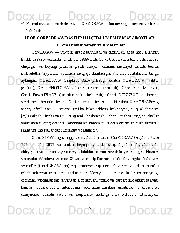  Farmatsevtika   marketingida   CorelDRAW   dasturining   samaradoriligini
baholash.
I.BOB.CORELDRAW DASTURI HAQIDA UMUMIY MA’LUMOTLAR.
1.1 CorelDraw interfeysi va ishchi muhiti.
CorelDRAW   —   vektorli   grafik   tahrirlash   va   dizayn   qilishga   mo‘ljallangan
kuchli dasturiy vositadir. U ilk bor 1989-yilda Corel Corporation tomonidan ishlab
chiqilgan   va   keyingi   yillarda   grafik   dizayn,   reklama,   nashriyot   hamda   bosma
mahsulotlar   tayyorlash   sohasida   keng   qo‘llaniladigan   standart   vositalardan   biriga
aylangan.   CorelDRAW   Graphics   Suite   paketiga   odatda   CorelDRAW   (vektor
grafika),   Corel   PHOTO-PAINT   (rastrli   rasm   tahrirlash),   Corel   Font   Manager,
Corel   PowerTRACE   (rastrdan   vektorlashtirish),   Corel   CONNECT   va   boshqa
yordamchi   dasturlar   kiradi.   Dori   etiketkalarini   ishlab   chiqishda   CorelDRAWning
asosiy   afzalliklari   —   vektor   grafika   bilan   ishlash   imkoniyati,   aniq   o‘lchov   va
joylashtirish   funksiyalari,   ranglarni   boshqarish,   chop   etishga   tayyor   fayllar
yaratishdagi keng eksport imkoniyatlari hamda murakkab objektlar bilan samarali
ishlashga mo‘ljallangan interaktiv vositalardir.
CorelDRAWning so‘nggi versiyalari (masalan, CorelDRAW Graphics Suite
2020,   2021,   2022   va   undan   keyingi   yillarda   chiqarilganlar)   foydalanuvchi
ehtiyojlari  va zamonaviy nashriyot  talablariga mos ravishda yangilangan. Hozirgi
versiyalar Windows va macOS uchun mo‘ljallangan bo‘lib, shuningdek bulutdagi
xizmatlar (CorelDRAW.app) orqali brauzer orqali ishlash va real vaqtda hamkorlik
qilish imkoniyatlarini ham taqdim etadi. Versiyalar orasidagi farqlar asosan yangi
effektlar, yaxshilangan tahrirlash algoritmlari, tezlik va barqarorlik optimizasiyasi
hamda   foydalanuvchi   interfeysini   takomillashtirishga   qaratilgan.   Professional
dizaynerlar   odatda   stabil   va   korporativ   muhitga   mos   keluvchi   litsenziyani
5 