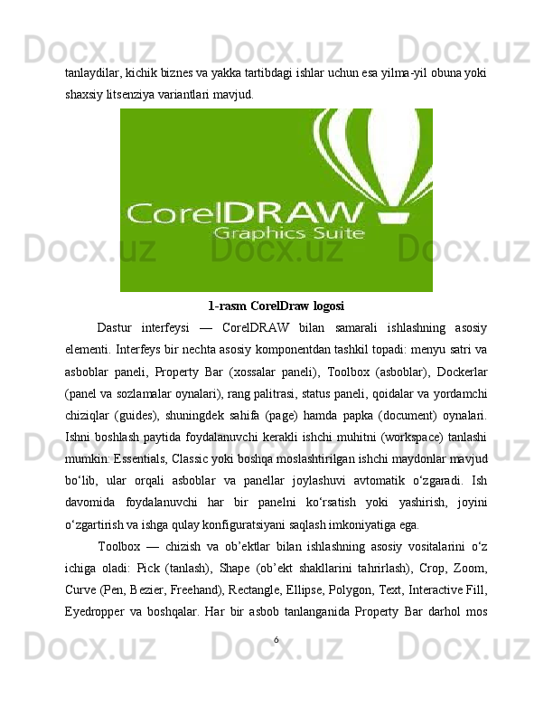 tanlaydilar, kichik biznes va yakka tartibdagi ishlar uchun esa yilma-yil obuna yoki
shaxsiy litsenziya variantlari mavjud.
1-rasm CorelDraw logosi
Dastur   interfeysi   —   CorelDRAW   bilan   samarali   ishlashning   asosiy
elementi. Interfeys bir nechta asosiy komponentdan tashkil topadi: menyu satri va
asboblar   paneli,   Property   Bar   (xossalar   paneli),   Toolbox   (asboblar),   Dockerlar
(panel va sozlamalar oynalari), rang palitrasi, status paneli, qoidalar va yordamchi
chiziqlar   (guides),   shuningdek   sahifa   (page)   hamda   papka   (document)   oynalari.
Ishni   boshlash   paytida   foydalanuvchi   kerakli   ishchi   muhitni   (workspace)   tanlashi
mumkin: Essentials, Classic yoki boshqa moslashtirilgan ishchi maydonlar mavjud
bo‘lib,   ular   orqali   asboblar   va   panellar   joylashuvi   avtomatik   o‘zgaradi.   Ish
davomida   foydalanuvchi   har   bir   panelni   ko‘rsatish   yoki   yashirish,   joyini
o‘zgartirish va ishga qulay konfiguratsiyani saqlash imkoniyatiga ega.
Toolbox   —   chizish   va   ob’ektlar   bilan   ishlashning   asosiy   vositalarini   o‘z
ichiga   oladi:   Pick   (tanlash),   Shape   (ob’ekt   shakllarini   tahrirlash),   Crop,   Zoom,
Curve (Pen, Bezier, Freehand), Rectangle, Ellipse, Polygon, Text, Interactive Fill,
Eyedropper   va   boshqalar.   Har   bir   asbob   tanlanganida   Property   Bar   darhol   mos
6 