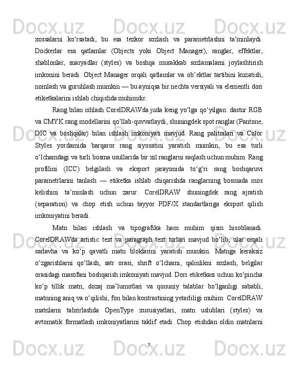 xossalarni   ko‘rsatadi,   bu   esa   tezkor   sozlash   va   parametrlashni   ta’minlaydi.
Dockerlar   esa   qatlamlar   (Objects   yoki   Object   Manager),   ranglar,   effektlar,
shablonlar,   snaryadlar   (styles)   va   boshqa   murakkab   sozlamalarni   joylashtirish
imkonini   beradi.   Object   Manager   orqali   qatlamlar   va   ob’ektlar   tartibini   kuzatish,
nomlash va guruhlash mumkin — bu ayniqsa bir nechta versiyali va elementli dori
etiketkalarini ishlab chiqishda muhimdir.
Rang bilan ishlash CorelDRAWda juda keng yo‘lga qo‘yilgan: dastur RGB
va CMYK rang modellarini qo‘llab-quvvatlaydi, shuningdek spot ranglar (Pantone,
DIC   va   boshqalar)   bilan   ishlash   imkoniyati   mavjud.   Rang   palitralari   va   Color
Styles   yordamida   barqaror   rang   siyosatini   yaratish   mumkin,   bu   esa   turli
o‘lchamdagi va turli bosma usullarida bir xil ranglarni saqlash uchun muhim. Rang
profilini   (ICC)   belgilash   va   eksport   jarayonida   to‘g‘ri   rang   boshqaruvi
parametrlarini   tanlash   —   etiketka   ishlab   chiqarishda   ranglarning   bosmada   mos
kelishini   ta’minlash   uchun   zarur.   CorelDRAW   shuningdek   rang   ajratish
(separation)   va   chop   etish   uchun   tayyor   PDF/X   standartlariga   eksport   qilish
imkoniyatini beradi.
Matn   bilan   ishlash   va   tipografika   ham   muhim   qism   hisoblanadi.
CorelDRAWda   artistic   text   va   paragraph   text   turlari   mavjud   bo‘lib,   ular   orqali
sarlavha   va   ko‘p   qavatli   matn   bloklarini   yaratish   mumkin.   Matnga   keraksiz
o‘zgarishlarni   qo‘llash,   satr   orasi,   shrift   o‘lchami,   qalinlikni   sozlash,   belgilar
orasidagi masofani boshqarish imkoniyati mavjud. Dori etiketkasi uchun ko‘pincha
ko‘p   tillik   matn,   dozaj   ma’lumotlari   va   qonuniy   talablar   bo‘lganligi   sababli,
matnning aniq va o‘qilishi, fon bilan kontrastining yetarliligi muhim. CorelDRAW
matnlarni   tahrirlashda   OpenType   xususiyatlari,   matn   uslublari   (styles)   va
avtomatik   formatlash   imkoniyatlarini   taklif   etadi.   Chop   etishdan   oldin   matnlarni
7 