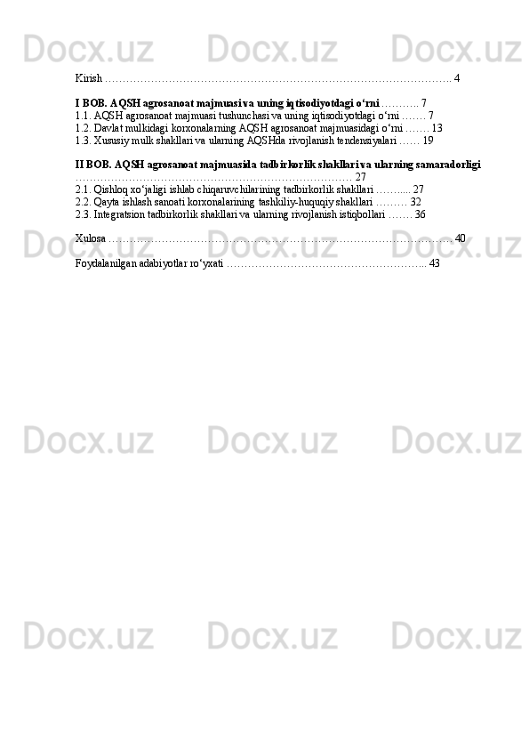 Kirish …………………………………………………………………………………….. 4
I BOB. AQSH agrosanoat majmuasi va uning iqtisodiyotdagi o‘rni  ……….. 7
1.1. AQSH agrosanoat majmuasi tushunchasi va uning iqtisodiyotdagi o‘rni ……. 7
1.2. Davlat mulkidagi korxonalarning AQSH agrosanoat majmuasidagi o‘rni ……. 13
1.3. Xususiy mulk shakllari va ularning AQSHda rivojlanish tendensiyalari …… 19
II BOB. AQSH agrosanoat majmuasida tadbirkorlik shakllari va ularning samaradorligi  
…………………………………………………………………… 27
2.1. Qishloq xo‘jaligi ishlab chiqaruvchilarining tadbirkorlik shakllari ……..... 27
2.2. Qayta ishlash sanoati korxonalarining tashkiliy-huquqiy shakllari ……… 32
2.3. Integratsion tadbirkorlik shakllari va ularning rivojlanish istiqbollari ……. 36
Xulosa ……………………………………………………………………………………. 40
Foydalanilgan adabiyotlar ro‘yxati ………………………………………………...  43 