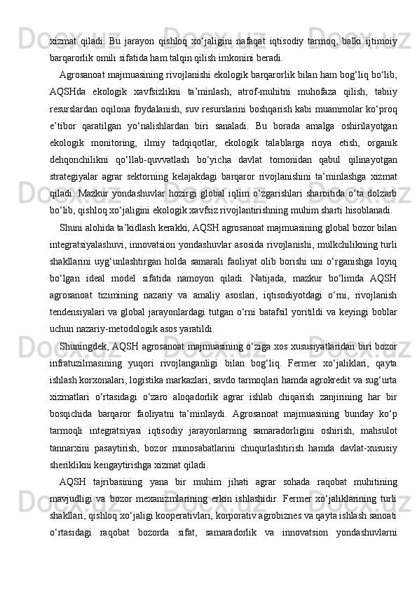 xizmat   qiladi.   Bu   jarayon   qishloq   xo‘jaligini   nafaqat   iqtisodiy   tarmoq,   balki   ijtimoiy
barqarorlik omili sifatida ham talqin qilish imkonini beradi.
Agrosanoat majmuasining rivojlanishi ekologik barqarorlik bilan ham bog‘liq bo‘lib,
AQSHda   ekologik   xavfsizlikni   ta’minlash,   atrof-muhitni   muhofaza   qilish,   tabiiy
resurslardan oqilona foydalanish, suv resurslarini  boshqarish kabi muammolar ko‘proq
e’tibor   qaratilgan   yo‘nalishlardan   biri   sanaladi.   Bu   borada   amalga   oshirilayotgan
ekologik   monitoring,   ilmiy   tadqiqotlar,   ekologik   talablarga   rioya   etish,   organik
dehqonchilikni   qo‘llab-quvvatlash   bo‘yicha   davlat   tomonidan   qabul   qilinayotgan
strategiyalar   agrar   sektorning   kelajakdagi   barqaror   rivojlanishini   ta’minlashga   xizmat
qiladi.   Mazkur   yondashuvlar   hozirgi   global   iqlim   o‘zgarishlari   sharoitida   o‘ta   dolzarb
bo‘lib, qishloq xo‘jaligini ekologik xavfsiz rivojlantirishning muhim sharti hisoblanadi.
Shuni alohida ta’kidlash kerakki, AQSH agrosanoat majmuasining global bozor bilan
integratsiyalashuvi,  innovatsion yondashuvlar asosida rivojlanishi, mulkchilikning turli
shakllarini   uyg‘unlashtirgan   holda   samarali   faoliyat   olib   borishi   uni   o‘rganishga   loyiq
bo‘lgan   ideal   model   sifatida   namoyon   qiladi.   Natijada,   mazkur   bo‘limda   AQSH
agrosanoat   tizimining   nazariy   va   amaliy   asoslari,   iqtisodiyotdagi   o‘rni,   rivojlanish
tendensiyalari  va global  jarayonlardagi  tutgan o‘rni  batafsil  yoritildi  va  keyingi  boblar
uchun nazariy-metodologik asos yaratildi.
Shuningdek, AQSH agrosanoat majmuasining o‘ziga xos xususiyatlaridan biri bozor
infratuzilmasining   yuqori   rivojlanganligi   bilan   bog‘liq.   Fermer   xo‘jaliklari,   qayta
ishlash korxonalari, logistika markazlari, savdo tarmoqlari hamda agrokredit va sug‘urta
xizmatlari   o‘rtasidagi   o‘zaro   aloqadorlik   agrar   ishlab   chiqarish   zanjirining   har   bir
bosqichida   barqaror   faoliyatni   ta’minlaydi.   Agrosanoat   majmuasining   bunday   ko‘p
tarmoqli   integratsiyasi   iqtisodiy   jarayonlarning   samaradorligini   oshirish,   mahsulot
tannarxini   pasaytirish,   bozor   munosabatlarini   chuqurlashtirish   hamda   davlat-xususiy
sheriklikni kengaytirishga xizmat qiladi.
AQSH   tajribasining   yana   bir   muhim   jihati   agrar   sohada   raqobat   muhitining
mavjudligi   va   bozor   mexanizmlarining   erkin   ishlashidir.   Fermer   xo‘jaliklarining   turli
shakllari, qishloq xo‘jaligi kooperativlari, korporativ agrobiznes va qayta ishlash sanoati
o‘rtasidagi   raqobat   bozorda   sifat,   samaradorlik   va   innovatsion   yondashuvlarni 