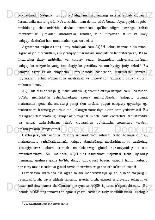 kuchaytiradi.   Natijada,   qishloq   xo‘jaligi   mahsulotlarining   nafaqat   ishlab   chiqarish
hajmi, balki ularning sifat ko‘rsatkichlari ham doimo oshib boradi. Ayni paytda raqobat
muhitining   shakllanishida   davlat   tomonidan   qo‘llaniladigan   tartibga   solish
mexanizmlari,   jumladan,   subsidiyalar,   grantlar,   soliq   imtiyozlari,   ta’lim   va   ilmiy
tadqiqot dasturlari ham muhim ahamiyat kasb etadi.
Agrosanoat   majmuasining   ilmiy   salohiyati   ham   AQSH   uchun   ustuvor   o‘rin   tutadi.
Agrar oliy o‘quv yurtlari, ilmiy tadqiqot markazlari, innovatsion laboratoriyalar, USDA
huzuridagi   ilmiy   institutlar   va   xususiy   sektor   tomonidan   moliyalashtiriladigan
tadqiqotlar   natijasida   yangi   texnologiyalar   yaratiladi   va   amaliyotga   joriy   etiladi 5
.   Bu
jarayon   agrar   ishlab   chiqarishni   ilmiy   asosda   boshqarish,   resurslardan   samarali
foydalanish,   iqlim   o‘zgarishiga   moslashish   va   innovatsion   tizimlarni   ishlab   chiqish
imkonini beradi.
AQSHda qishloq xo‘jaligi mahsulotlarining diversifikatsiya darajasi ham juda yuqori
bo‘lib,   mamlakatda   yetishtiriladigan   asosiy   mahsulotlardan   tashqari,   organik
mahsulotlar,   genomika   asosidagi   yangi   ekin   navlari,   yuqori   ozuqaviy   qiymatga   ega
mahsulotlar,   bioenergiya   uchun   mo‘ljallangan   xomashyo   turlari   ham   yetishtiriladi.   Bu
esa   agrar   iqtisodiyotning   nafaqat   oziq-ovqat   ta’minoti,   balki   energetika,   farmatsevtika
va   sanoat   mahsulotlarini   ishlab   chiqarishga   qo‘shimcha   xomashyo   yaratish
imkoniyatlarini kengaytiradi.
Ushbu   jarayonlar   asosida   iqtisodiy   samaradorlikni   oshirish,   tashqi   bozorga   chiqish,
mahsulotlarni   sertifikatlashtirish,   xalqaro   standartlarga   moslashtirish   va   marketing
strategiyalarini   takomillashtirish   mamlakatning   global   iqtisodiyotdagi   o‘rnini
mustahkamlaydi.   Shu   ma’noda,   AQSHning   agrosanoat   majmuasi   global   iqtisodiy
tizimning   ajralmas   qismi   bo‘lib,   dunyo   oziq-ovqat   bozori,   eksport   tizimi,   xalqaro
iqtisodiy munosabatlar va global savdo mexanizmlariga sezilarli ta’sir ko‘rsatadi.
O‘zbekiston   sharoitida   esa   agrar   sohani   modernizatsiya   qilish,   qishloq   xo‘jaligini
raqamlashtirish,   qayta   ishlash   sanoatini   rivojlantirish,   eksport   salohiyatini   oshirish   va
bozor   infratuzilmasini   shakllantirish   jarayonida   AQSH   tajribasi   o‘rganilishi   zarur.   Bu
borada AQSHning innovatsion agrar  siyosati, davlat-xususiy sheriklik tizimi, ekologik
5
 USDA Economic Research Service (ERS). 