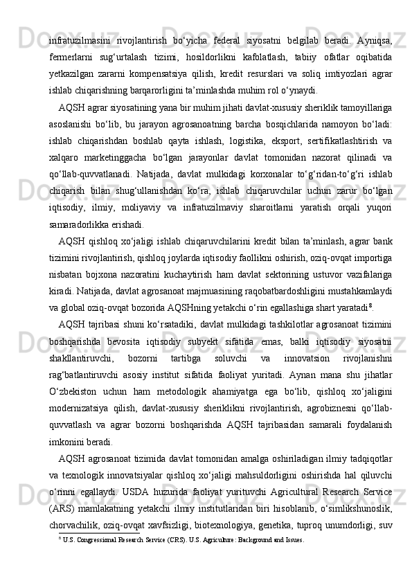 infratuzilmasini   rivojlantirish   bo‘yicha   federal   siyosatni   belgilab   beradi.   Ayniqsa,
fermerlarni   sug‘urtalash   tizimi,   hosildorlikni   kafolatlash,   tabiiy   ofatlar   oqibatida
yetkazilgan   zararni   kompensatsiya   qilish,   kredit   resurslari   va   soliq   imtiyozlari   agrar
ishlab chiqarishning barqarorligini ta’minlashda muhim rol o‘ynaydi.
AQSH agrar siyosatining yana bir muhim jihati davlat-xususiy sheriklik tamoyillariga
asoslanishi   bo‘lib,   bu   jarayon   agrosanoatning   barcha   bosqichlarida   namoyon   bo‘ladi:
ishlab   chiqarishdan   boshlab   qayta   ishlash,   logistika,   eksport,   sertifikatlashtirish   va
xalqaro   marketinggacha   bo‘lgan   jarayonlar   davlat   tomonidan   nazorat   qilinadi   va
qo‘llab-quvvatlanadi.   Natijada,   davlat   mulkidagi   korxonalar   to‘g‘ridan-to‘g‘ri   ishlab
chiqarish   bilan   shug‘ullanishdan   ko‘ra,   ishlab   chiqaruvchilar   uchun   zarur   bo‘lgan
iqtisodiy,   ilmiy,   moliyaviy   va   infratuzilmaviy   sharoitlarni   yaratish   orqali   yuqori
samaradorlikka erishadi.
AQSH   qishloq   xo‘jaligi   ishlab   chiqaruvchilarini   kredit   bilan   ta’minlash,   agrar   bank
tizimini rivojlantirish, qishloq joylarda iqtisodiy faollikni oshirish, oziq-ovqat importiga
nisbatan   bojxona   nazoratini   kuchaytirish   ham   davlat   sektorining   ustuvor   vazifalariga
kiradi. Natijada, davlat agrosanoat majmuasining raqobatbardoshligini mustahkamlaydi
va global oziq-ovqat bozorida AQSHning yetakchi o‘rin egallashiga shart yaratadi 8
.
AQSH tajribasi   shuni   ko‘rsatadiki,  davlat   mulkidagi  tashkilotlar   agrosanoat   tizimini
boshqarishda   bevosita   iqtisodiy   subyekt   sifatida   emas,   balki   iqtisodiy   siyosatni
shakllantiruvchi,   bozorni   tartibga   soluvchi   va   innovatsion   rivojlanishni
rag‘batlantiruvchi   asosiy   institut   sifatida   faoliyat   yuritadi.   Aynan   mana   shu   jihatlar
O‘zbekiston   uchun   ham   metodologik   ahamiyatga   ega   bo‘lib,   qishloq   xo‘jaligini
modernizatsiya   qilish,   davlat-xususiy   sheriklikni   rivojlantirish,   agrobiznesni   qo‘llab-
quvvatlash   va   agrar   bozorni   boshqarishda   AQSH   tajribasidan   samarali   foydalanish
imkonini beradi.
AQSH agrosanoat  tizimida davlat  tomonidan amalga  oshiriladigan ilmiy tadqiqotlar
va   texnologik   innovatsiyalar   qishloq   xo‘jaligi   mahsuldorligini   oshirishda   hal   qiluvchi
o‘rinni   egallaydi.   USDA   huzurida   faoliyat   yurituvchi   Agricultural   Research   Service
(ARS)   mamlakatning   yetakchi   ilmiy   institutlaridan   biri   hisoblanib,   o‘simlikshunoslik,
chorvachilik, oziq-ovqat xavfsizligi, biotexnologiya, genetika, tuproq unumdorligi, suv
8
 U.S. Congressional Research Service (CRS). U.S. Agriculture: Background and Issues. 