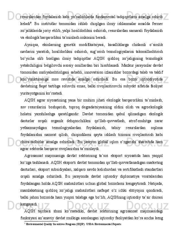 resurslaridan foydalanish kabi yo‘nalishlarda fundamental tadqiqotlarni amalga oshirib
keladi 9
.   Bu   institutlar   tomonidan   ishlab   chiqilgan   ilmiy   ishlanmalar   amalda   fermer
xo‘jaliklarida joriy etilib, yalpi hosildorlikni oshirish, resurslardan samarali foydalanish
va ekologik barqarorlikni ta’minlash imkonini beradi.
Ayniqsa,   ekinlarning   genetik   modifikatsiyasi,   kasalliklarga   chidamli   o‘simlik
navlarini   yaratish,   hosildorlikni   oshirish,   sug‘orish   texnologiyalarini   takomillashtirish
bo‘yicha   olib   borilgan   ilmiy   tadqiqotlar   AQSH   qishloq   xo‘jaligining   texnologik
yetakchiligini belgilovchi asosiy omillardan biri hisoblanadi. Mazkur  jarayonlar  davlat
tomonidan moliyalashtirilgani  sababli, innovatsion izlanishlar bozordagi talab va taklif
kon’yunkturasiga   mos   ravishda   amalga   oshiriladi.   Bu   esa   bozor   iqtisodiyotida
davlatning faqat  tartibga soluvchi  emas, balki  rivojlantiruvchi subyekt  sifatida faoliyat
yuritayotganini ko‘rsatadi.
AQSH   agrar   siyosatining   yana   bir   muhim   jihati   ekologik   barqarorlikni   ta’minlash,
suv   resurslarini   boshqarish,   tuproq   degradatsiyasining   oldini   olish   va   agroekologik
holatni   yaxshilashga   qaratilgandir.   Davlat   tomonidan   qabul   qilinadigan   ekologik
dasturlar   orqali   organik   dehqonchilikni   qo‘llab-quvvatlash,   atrof-muhitga   zarar
yetkazmaydigan   texnologiyalardan   foydalanish,   tabiiy   resurslardan   oqilona
foydalanishni   nazorat   qilish,   chiqindilarni   qayta   ishlash   tizimini   rivojlantirish   kabi
chora-tadbirlar   amalga   oshiriladi.   Bu   jarayon   global   iqlim   o‘zgarishi   sharoitida   ham
agrar sektorda barqaror rivojlanishni ta’minlaydi.
Agrosanoat   majmuasiga   davlat   sektorining   ta’siri   eksport   siyosatida   ham   yaqqol
ko‘zga tashlanadi. AQSH eksporti davlat tomonidan qo‘llab-quvvatlanadigan marketing
dasturlari, eksport subsidiyalari, xalqaro savdo kelishuvlari va sertifikatlash standartlari
orqali   amalga   oshiriladi.   Bu   jarayonda   davlat   iqtisodiy   diplomatiya   vositalaridan
foydalangan holda AQSH mahsulotlari uchun global bozorlarni kengaytiradi. Natijada,
mamlakatning   qishloq   xo‘jaligi   mahsulotlari   nafaqat   o‘z   ichki   ehtiyojini   qondiradi,
balki jahon bozorida ham yuqori talabga ega bo‘lib, AQSHning iqtisodiy ta’sir doirasi
kengayadi.
AQSH   tajribasi   shuni   ko‘rsatadiki,   davlat   sektorining   agrosanoat   majmuasidagi
funksiyasi an’anaviy davlat mulkiga asoslangan iqtisodiy faoliyatdan ko‘ra ancha keng
9
 Environmental Quality Incentives Program (EQIP).  USDA Environmental Reports. 
