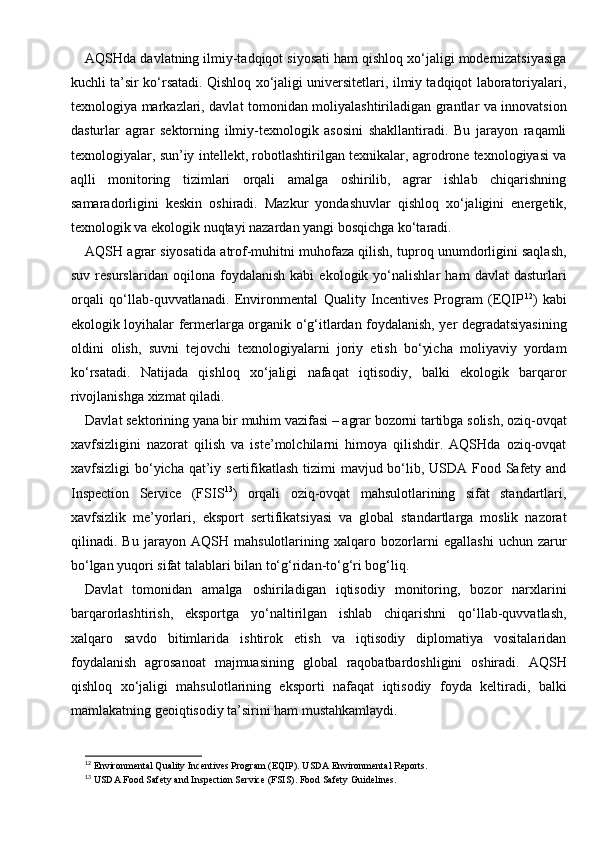 AQSHda davlatning ilmiy-tadqiqot siyosati ham qishloq xo‘jaligi modernizatsiyasiga
kuchli ta’sir ko‘rsatadi. Qishloq xo‘jaligi universitetlari, ilmiy tadqiqot laboratoriyalari,
texnologiya markazlari, davlat tomonidan moliyalashtiriladigan grantlar va innovatsion
dasturlar   agrar   sektorning   ilmiy-texnologik   asosini   shakllantiradi.   Bu   jarayon   raqamli
texnologiyalar, sun’iy intellekt, robotlashtirilgan texnikalar, agrodrone texnologiyasi va
aqlli   monitoring   tizimlari   orqali   amalga   oshirilib,   agrar   ishlab   chiqarishning
samaradorligini   keskin   oshiradi.   Mazkur   yondashuvlar   qishloq   xo‘jaligini   energetik,
texnologik va ekologik nuqtayi nazardan yangi bosqichga ko‘taradi.
AQSH agrar siyosatida atrof-muhitni muhofaza qilish, tuproq unumdorligini saqlash,
suv   resurslaridan   oqilona   foydalanish   kabi   ekologik   yo‘nalishlar   ham   davlat   dasturlari
orqali   qo‘llab-quvvatlanadi.   Environmental   Quality   Incentives   Program   (EQIP 12
)   kabi
ekologik loyihalar fermerlarga organik o‘g‘itlardan foydalanish, yer degradatsiyasining
oldini   olish,   suvni   tejovchi   texnologiyalarni   joriy   etish   bo‘yicha   moliyaviy   yordam
ko‘rsatadi.   Natijada   qishloq   xo‘jaligi   nafaqat   iqtisodiy,   balki   ekologik   barqaror
rivojlanishga xizmat qiladi.
Davlat sektorining yana bir muhim vazifasi – agrar bozorni tartibga solish, oziq-ovqat
xavfsizligini   nazorat   qilish   va   iste’molchilarni   himoya   qilishdir.   AQSHda   oziq-ovqat
xavfsizligi bo‘yicha qat’iy sertifikatlash  tizimi  mavjud bo‘lib, USDA Food Safety and
Inspection   Service   (FSIS 13
)   orqali   oziq-ovqat   mahsulotlarining   sifat   standartlari,
xavfsizlik   me’yorlari,   eksport   sertifikatsiyasi   va   global   standartlarga   moslik   nazorat
qilinadi.   Bu   jarayon   AQSH   mahsulotlarining   xalqaro   bozorlarni   egallashi   uchun   zarur
bo‘lgan yuqori sifat talablari bilan to‘g‘ridan-to‘g‘ri bog‘liq.
Davlat   tomonidan   amalga   oshiriladigan   iqtisodiy   monitoring,   bozor   narxlarini
barqarorlashtirish,   eksportga   yo‘naltirilgan   ishlab   chiqarishni   qo‘llab-quvvatlash,
xalqaro   savdo   bitimlarida   ishtirok   etish   va   iqtisodiy   diplomatiya   vositalaridan
foydalanish   agrosanoat   majmuasining   global   raqobatbardoshligini   oshiradi.   AQSH
qishloq   xo‘jaligi   mahsulotlarining   eksporti   nafaqat   iqtisodiy   foyda   keltiradi,   balki
mamlakatning geoiqtisodiy ta’sirini ham mustahkamlaydi.
12
 Environmental Quality Incentives Program (EQIP).  USDA Environmental Reports.
13
 USDA Food Safety and Inspection Service (FSIS).  Food Safety Guidelines. 