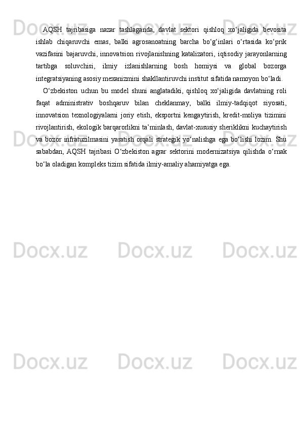 AQSH   tajribasiga   nazar   tashlaganda,   davlat   sektori   qishloq   xo‘jaligida   bevosita
ishlab   chiqaruvchi   emas,   balki   agrosanoatning   barcha   bo‘g‘inlari   o‘rtasida   ko‘prik
vazifasini   bajaruvchi,   innovatsion   rivojlanishning   katalizatori,   iqtisodiy   jarayonlarning
tartibga   soluvchisi,   ilmiy   izlanishlarning   bosh   homiysi   va   global   bozorga
integratsiyaning asosiy mexanizmini shakllantiruvchi institut sifatida namoyon bo‘ladi.
O‘zbekiston   uchun   bu   model   shuni   anglatadiki,   qishloq   xo‘jaligida   davlatning   roli
faqat   administrativ   boshqaruv   bilan   cheklanmay,   balki   ilmiy-tadqiqot   siyosati,
innovatsion   texnologiyalarni   joriy   etish,   eksportni   kengaytirish,   kredit-moliya   tizimini
rivojlantirish, ekologik barqarorlikni ta’minlash, davlat-xususiy sheriklikni kuchaytirish
va   bozor   infratuzilmasini   yaratish   orqali   strategik   yo‘nalishga   ega   bo‘lishi   lozim.   Shu
sababdan,   AQSH   tajribasi   O‘zbekiston   agrar   sektorini   modernizatsiya   qilishda   o‘rnak
bo‘la oladigan kompleks tizim sifatida ilmiy-amaliy ahamiyatga ega. 