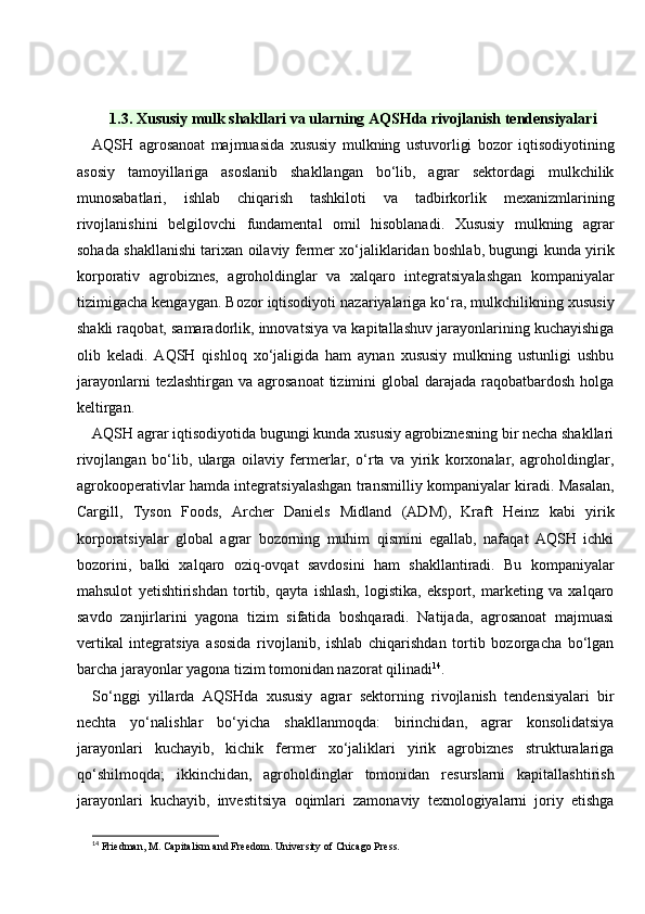 1.3. Xususiy mulk shakllari va ularning AQSHda rivojlanish tendensiyalari
AQSH   agrosanoat   majmuasida   xususiy   mulkning   ustuvorligi   bozor   iqtisodiyotining
asosiy   tamoyillariga   asoslanib   shakllangan   bo‘lib,   agrar   sektordagi   mulkchilik
munosabatlari,   ishlab   chiqarish   tashkiloti   va   tadbirkorlik   mexanizmlarining
rivojlanishini   belgilovchi   fundamental   omil   hisoblanadi.   Xususiy   mulkning   agrar
sohada shakllanishi tarixan oilaviy fermer xo‘jaliklaridan boshlab, bugungi kunda yirik
korporativ   agrobiznes,   agroholdinglar   va   xalqaro   integratsiyalashgan   kompaniyalar
tizimigacha kengaygan. Bozor iqtisodiyoti nazariyalariga ko‘ra, mulkchilikning xususiy
shakli raqobat, samaradorlik, innovatsiya va kapitallashuv jarayonlarining kuchayishiga
olib   keladi.   AQSH   qishloq   xo‘jaligida   ham   aynan   xususiy   mulkning   ustunligi   ushbu
jarayonlarni   tezlashtirgan  va agrosanoat  tizimini  global   darajada  raqobatbardosh  holga
keltirgan.
AQSH agrar iqtisodiyotida bugungi kunda xususiy agrobiznesning bir necha shakllari
rivojlangan   bo‘lib,   ularga   oilaviy   fermerlar,   o‘rta   va   yirik   korxonalar,   agroholdinglar,
agrokooperativlar hamda integratsiyalashgan transmilliy kompaniyalar kiradi. Masalan,
Cargill,   Tyson   Foods,   Archer   Daniels   Midland   (ADM),   Kraft   Heinz   kabi   yirik
korporatsiyalar   global   agrar   bozorning   muhim   qismini   egallab,   nafaqat   AQSH   ichki
bozorini,   balki   xalqaro   oziq-ovqat   savdosini   ham   shakllantiradi.   Bu   kompaniyalar
mahsulot   yetishtirishdan   tortib,   qayta   ishlash,   logistika,   eksport,   marketing   va   xalqaro
savdo   zanjirlarini   yagona   tizim   sifatida   boshqaradi.   Natijada,   agrosanoat   majmuasi
vertikal   integratsiya   asosida   rivojlanib,   ishlab   chiqarishdan   tortib   bozorgacha   bo‘lgan
barcha jarayonlar yagona tizim tomonidan nazorat qilinadi 14
.
So‘nggi   yillarda   AQSHda   xususiy   agrar   sektorning   rivojlanish   tendensiyalari   bir
nechta   yo‘nalishlar   bo‘yicha   shakllanmoqda:   birinchidan,   agrar   konsolidatsiya
jarayonlari   kuchayib,   kichik   fermer   xo‘jaliklari   yirik   agrobiznes   strukturalariga
qo‘shilmoqda;   ikkinchidan,   agroholdinglar   tomonidan   resurslarni   kapitallashtirish
jarayonlari   kuchayib,   investitsiya   oqimlari   zamonaviy   texnologiyalarni   joriy   etishga
14
 Friedman, M. Capitalism and Freedom.  University of Chicago Press. 