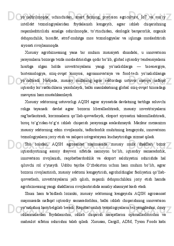 yo‘naltirilmoqda;   uchinchidan,   smart   farming,   precision   agriculture,   IoT   va   sun’iy
intellekt   texnologiyalaridan   foydalanish   kengayib,   agrar   ishlab   chiqarishning
raqamlashtirilishi   amalga   oshirilmoqda;   to‘rtinchidan,   ekologik   barqarorlik,   organik
dehqonchilik,   biosifat,   atrof-muhitga   mos   texnologiyalar   va   iqlimga   moslashtirish
siyosati rivojlanmoqda.
Xususiy   agrobiznesning   yana   bir   muhim   xususiyati   shundaki,   u   innovatsion
jarayonlarni bozorga tezda moslashtirishga qodir bo‘lib, global iqtisodiy tendensiyalarni
hisobga   olgan   holda   investitsiyalarni   yangi   yo‘nalishlarga   —   bioenergiya,
biotexnologiya,   oziq-ovqat   kimyosi,   agroinnovatsiya   va   food-tech   yo‘nalishlariga
yo‘naltiradi.   Natijada,   xususiy   mulkning   agrar   sektordagi   ustuvor   mavqei   nafaqat
iqtisodiy ko‘rsatkichlarni yaxshilaydi, balki mamlakatning global oziq-ovqat tizimidagi
mavqeini ham mustahkamlaydi.
Xususiy   sektorning   ustuvorligi   AQSH   agrar   siyosatida   davlatning   tartibga   soluvchi
roliga   tayanadi:   davlat   agrar   bozorni   liberallashtiradi,   xususiy   investitsiyalarni
rag‘batlantiradi,   korxonalarni   qo‘llab-quvvatlaydi,   eksport   siyosatini   takomillashtiradi,
biroq   to‘g‘ridan-to‘g‘ri   ishlab   chiqarish   jarayoniga   aralashmaydi.   Mazkur   mexanizm
xususiy   sektorning   erkin   rivojlanishi,   tadbirkorlik   muhitining   kengayishi,   innovatsion
texnologiyalarni joriy etish va xalqaro integratsiyani kuchaytirishga xizmat qiladi.
Shu   boisdan,   AQSH   agrosanoat   majmuasida   xususiy   mulk   shakllari   bozor
iqtisodiyotining   asosiy   drayveri   sifatida   namoyon   bo‘lib,   iqtisodiy   samaradorlik,
innovatsion   rivojlanish,   raqobatbardoshlik   va   eksport   salohiyatini   oshirishda   hal
qiluvchi   rol   o‘ynaydi.   Ushbu   tajriba   O‘zbekiston   uchun   ham   muhim   bo‘lib,   agrar
bozorni rivojlantirish, xususiy sektorni kengaytirish, agroholdinglar faoliyatini qo‘llab-
quvvatlash,   investitsiyalarni   jalb   qilish,   raqamli   dehqonchilikni   joriy   etish   hamda
agrobiznesning yangi shakllarini rivojlantirishda amaliy ahamiyat kasb etadi.
Shuni   ham   ta’kidlash   lozimki,   xususiy   sektorning   kengayishi   AQSH   agrosanoat
majmuasida   nafaqat   iqtisodiy   samaradorlikni,   balki   ishlab   chiqarishning   innovatsion
yo‘nalishini ham belgilab beradi. Raqobat muhiti texnologiyalarni tez yangilashni, ilmiy
ishlanmalardan   foydalanishni,   ishlab   chiqarish   xarajatlarini   optimallashtirishni   va
mahsulot   sifatini   oshirishni   talab   qiladi.   Xususan,   Cargill,   ADM,   Tyson   Foods   kabi 