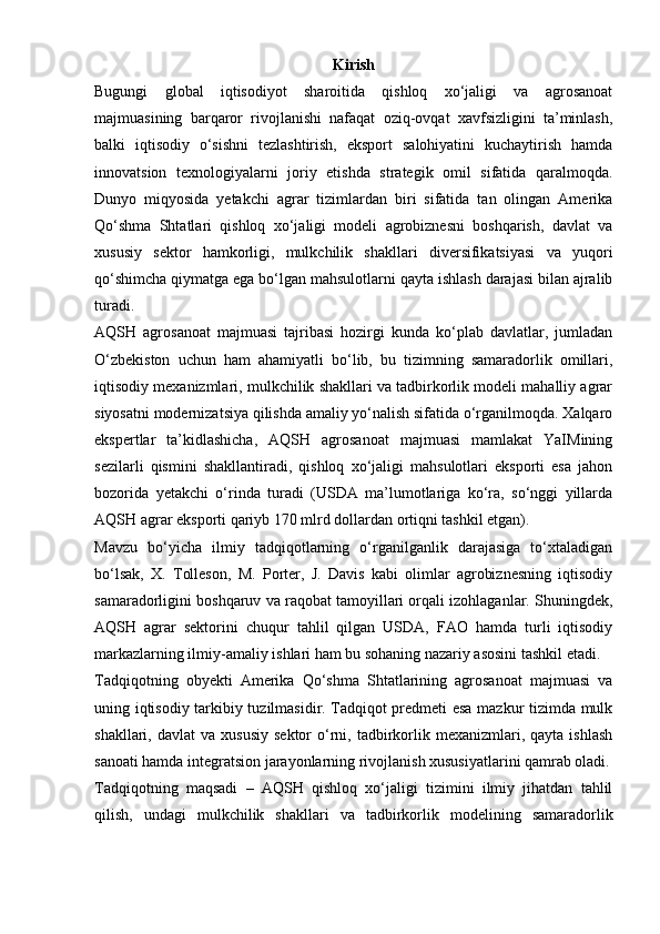 Kirish
Bugungi   global   iqtisodiyot   sharoitida   qishloq   xo‘jaligi   va   agrosanoat
majmuasining   barqaror   rivojlanishi   nafaqat   oziq-ovqat   xavfsizligini   ta’minlash,
balki   iqtisodiy   o‘sishni   tezlashtirish,   eksport   salohiyatini   kuchaytirish   hamda
innovatsion   texnologiyalarni   joriy   etishda   strategik   omil   sifatida   qaralmoqda.
Dunyo   miqyosida   yetakchi   agrar   tizimlardan   biri   sifatida   tan   olingan   Amerika
Qo‘shma   Shtatlari   qishloq   xo‘jaligi   modeli   agrobiznesni   boshqarish,   davlat   va
xususiy   sektor   hamkorligi,   mulkchilik   shakllari   diversifikatsiyasi   va   yuqori
qo‘shimcha qiymatga ega bo‘lgan mahsulotlarni qayta ishlash darajasi bilan ajralib
turadi.
AQSH   agrosanoat   majmuasi   tajribasi   hozirgi   kunda   ko‘plab   davlatlar,   jumladan
O‘zbekiston   uchun   ham   ahamiyatli   bo‘lib,   bu   tizimning   samaradorlik   omillari,
iqtisodiy mexanizmlari, mulkchilik shakllari va tadbirkorlik modeli mahalliy agrar
siyosatni modernizatsiya qilishda amaliy yo‘nalish sifatida o‘rganilmoqda. Xalqaro
ekspertlar   ta’kidlashicha,   AQSH   agrosanoat   majmuasi   mamlakat   YaIMining
sezilarli   qismini   shakllantiradi,   qishloq   xo‘jaligi   mahsulotlari   eksporti   esa   jahon
bozorida   yetakchi   o‘rinda   turadi   (USDA   ma’lumotlariga   ko‘ra,   so‘nggi   yillarda
AQSH agrar eksporti qariyb 170 mlrd dollardan ortiqni tashkil etgan).
Mavzu   bo‘yicha   ilmiy   tadqiqotlarning   o‘rganilganlik   darajasiga   to‘xtaladigan
bo‘lsak,   X.   Tolleson,   M.   Porter,   J.   Davis   kabi   olimlar   agrobiznesning   iqtisodiy
samaradorligini boshqaruv va raqobat tamoyillari orqali izohlaganlar. Shuningdek,
AQSH   agrar   sektorini   chuqur   tahlil   qilgan   USDA,   FAO   hamda   turli   iqtisodiy
markazlarning ilmiy-amaliy ishlari ham bu sohaning nazariy asosini tashkil etadi.
Tadqiqotning   obyekti   Amerika   Qo‘shma   Shtatlarining   agrosanoat   majmuasi   va
uning iqtisodiy tarkibiy tuzilmasidir. Tadqiqot predmeti esa mazkur tizimda mulk
shakllari,  davlat  va  xususiy  sektor  o‘rni,  tadbirkorlik  mexanizmlari,  qayta   ishlash
sanoati hamda integratsion jarayonlarning rivojlanish xususiyatlarini qamrab oladi.
Tadqiqotning   maqsadi   –   AQSH   qishloq   xo‘jaligi   tizimini   ilmiy   jihatdan   tahlil
qilish,   undagi   mulkchilik   shakllari   va   tadbirkorlik   modelining   samaradorlik 