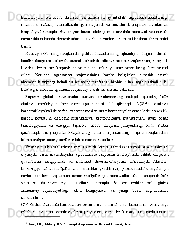 kompaniyalar   o‘z   ishlab   chiqarish   tizimlarida   sun’iy   intellekt,   agrodrone   monitoringi,
raqamli   xaritalash,   avtomatlashtirilgan   sug‘orish   va   hosildorlik   prognozi   tizimlaridan
keng   foydalanmoqda.   Bu   jarayon   bozor   talabiga   mos   ravishda   mahsulot   yetishtirish,
qayta ishlash hamda ekspertizadan o‘tkazish jarayonlarini samarali boshqarish imkonini
beradi.
Xususiy   sektorning   rivojlanishi   qishloq   hududlarining   iqtisodiy   faolligini   oshirish,
bandlik darajasini  ko‘tarish, xizmat  ko‘rsatish  infratuzilmasini  rivojlantirish, transport-
logistika   tizimlarini   kengaytirish   va   eksport   imkoniyatlarini   yaxshilashga   ham   xizmat
qiladi.   Natijada,   agrosanoat   majmuasining   barcha   bo‘g‘inlari   o‘rtasida   tizimli
aloqadorlik   vujudga   keladi   va   iqtisodiy   manfaatlar   bir-biri   bilan   uyg‘unlashadi 15
.   Bu
holat agrar sektorning umumiy iqtisodiy o‘sish sur’atlarini oshiradi.
Bugungi   global   tendensiyalar   xususiy   agrobiznesning   nafaqat   iqtisodiy,   balki
ekologik   mas’uliyatni   ham   zimmasiga   olishini   talab   qilmoqda.   AQSHda   ekologik
barqarorlik yo‘nalishida faoliyat yurituvchi xususiy kompaniyalar organik dehqonchilik,
karbon   neytrallik,   ekologik   sertifikatsiya,   biotexnologiya   mahsulotlari,   suvni   tejash
texnologiyalari   va   energiya   tejamkor   ishlab   chiqarish   jarayonlariga   katta   e’tibor
qaratmoqda.   Bu   jarayonlar   kelajakda   agrosanoat   majmuasining   barqaror   rivojlanishini
ta’minlaydigan asosiy omillar sifatida namoyon bo‘ladi.
Xususiy   mulk   shakllarining   rivojlanishida   kapitallashtirish   jarayoni   ham   muhim   rol
o‘ynaydi.   Yirik   investitsiyalar   agrobiznesda   raqobatni   kuchaytiradi,   ishlab   chiqarish
quvvatlarini   kengaytiradi   va   mahsulot   diversifikatsiyasini   ta’minlaydi.   Masalan,
bioenergiya   uchun   mo‘ljallangan   o‘simliklar   yetishtirish,   genetik   modifikatsiyalangan
navlar,   sog‘lom   ovqatlanish   uchun   mo‘ljallangan   mahsulotlar   ishlab   chiqarish   kabi
yo‘nalishlarda   investitsiyalar   sezilarli   o‘smoqda.   Bu   esa   qishloq   xo‘jaligining
zamonaviy   iqtisodiyotdagi   rolini   kengaytiradi   va   yangi   bozor   segmentlarini
shakllantiradi.
O‘zbekiston sharoitida ham xususiy sektorni rivojlantirish agrar bozorni modernizatsiya
qilish,   innovatsion   texnologiyalarni   joriy   etish,   eksportni   kengaytirish,   qayta   ishlash
15
  Davis, J.H., Goldberg, R.A. A Concept of Agribusiness.  Harvard University Press. 