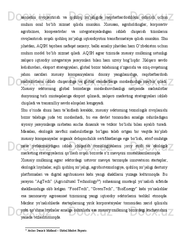 sanoatini   rivojlantirish   va   qishloq   xo‘jaligida   raqobatbardoshlikni   oshirish   uchun
muhim   omil   bo‘lib   xizmat   qilishi   mumkin.   Xususan,   agroholdinglar,   korporativ
agrobiznes,   kooperativlar   va   integratsiyalashgan   ishlab   chiqarish   tizimlarini
rivojlantirish orqali qishloq xo‘jaligi iqtisodiyotini transformatsiya qilish mumkin. Shu
jihatdan, AQSH tajribasi nafaqat nazariy, balki amaliy jihatdan ham O‘zbekiston uchun
muhim   model   bo‘lib   xizmat   qiladi.   AQSH   agrar   tizimida   xususiy   mulkning   ustunligi
xalqaro   iqtisodiy   integratsiya   jarayonlari   bilan   ham   uzviy   bog‘liqdir.   Xalqaro   savdo
kelishuvlari, eksport strategiyalari, global bozor talabining o‘zgarishi va oziq-ovqatning
jahon   narxlari   xususiy   kompaniyalarni   doimiy   yangilanishga,   raqobatbardosh
mahsulotlarni   ishlab   chiqarishga   va   global   standartlarga   moslashishga   majbur   qiladi.
Xususiy   sektorning   global   bozorlarga   moslashuvchanligi   natijasida   mahsulotlar
dunyoning   turli   mintaqalariga   eksport   qilinadi,   xalqaro   marketing   strategiyalari   ishlab
chiqiladi va transmilliy savdo aloqalari kengayadi.
Shu   o‘rinda   shuni   ham   ta’kidlash   kerakki,   xususiy   sektorning   texnologik   rivojlanishi
bozor   talabiga   juda   tez   moslashadi,   bu   esa   davlat   tomonidan   amalga   oshiriladigan
siyosiy   jarayonlarga   nisbatan   ancha   dinamik   va   tezkor   bo‘lishi   bilan   ajralib   turadi.
Masalan,   ekologik   xavfsiz   mahsulotlarga   bo‘lgan   talab   ortgan   bir   vaqtda   ko‘plab
xususiy   kompaniyalar   organik   dehqonchilik   sertifikatlariga   ega   bo‘lish,   atrof-muhitga
zarar   yetkazmaydigan   ishlab   chiqarish   texnologiyalarini   joriy   etish   va   ekologik
marketing strategiyalarini qo‘llash orqali bozorda o‘z mavqeini mustahkamlamoqda.
Xususiy   mulkning   agrar   sektordagi   ustuvor   mavqei   tarmoqda   innovatsion   startaplar,
ekologik loyihalar, aqlli qishloq xo‘jaligi, agrobiotexnologiya, qishloq xo‘jaligi dasturiy
platformalari   va   digital   agribusiness   kabi   yangi   shakllarni   yuzaga   keltirmoqda.   Bu
jarayon   “AgTech”   (Agricultural   Technology 16
)   sohasining   mustaqil   yo‘nalish   sifatida
shakllanishiga   olib   kelgan.   “FoodTech”,   “GreenTech”,   “BioEnergy”   kabi   yo‘nalishlar
esa   zamonaviy   agrosanoat   tizimining   yangi   iqtisodiy   sektorlarini   tashkil   etmoqda.
Mazkur   yo‘nalishlarda   startaplarning   yirik   korporatsiyalar   tomonidan   xarid   qilinishi
yoki qo‘shma loyihalar amalga oshirilishi esa xususiy mulkning bozordagi kuchayishini
yanada tezlashtirmoqda.
16
 Archer Daniels Midland – Global Market Reports. 