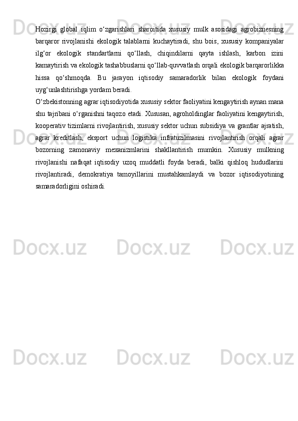 Hozirgi   global   iqlim   o‘zgarishlari   sharoitida   xususiy   mulk   asosidagi   agrobiznesning
barqaror   rivojlanishi   ekologik   talablarni   kuchaytiradi,   shu   bois,   xususiy   kompaniyalar
ilg‘or   ekologik   standartlarni   qo‘llash,   chiqindilarni   qayta   ishlash,   karbon   izini
kamaytirish va ekologik tashabbuslarni qo‘llab-quvvatlash orqali ekologik barqarorlikka
hissa   qo‘shmoqda.   Bu   jarayon   iqtisodiy   samaradorlik   bilan   ekologik   foydani
uyg‘unlashtirishga yordam beradi.
O‘zbekistonning agrar iqtisodiyotida xususiy sektor faoliyatini kengaytirish aynan mana
shu tajribani o‘rganishni taqozo etadi. Xususan, agroholdinglar faoliyatini kengaytirish,
kooperativ tizimlarni rivojlantirish, xususiy sektor uchun subsidiya va grantlar ajratish,
agrar   kreditlash,   eksport   uchun   logistika   infratuzilmasini   rivojlantirish   orqali   agrar
bozorning   zamonaviy   mexanizmlarini   shakllantirish   mumkin.   Xususiy   mulkning
rivojlanishi   nafaqat   iqtisodiy   uzoq   muddatli   foyda   beradi,   balki   qishloq   hududlarini
rivojlantiradi,   demokratiya   tamoyillarini   mustahkamlaydi   va   bozor   iqtisodiyotining
samaradorligini oshiradi. 