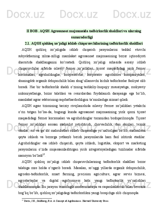 II BOB. AQSH Agrosanoat majmuasida tadbirkorlik shakllari va ularning
samaradorligi
2.1. AQSH qishloq xo‘jaligi ishlab chiqaruvchilarining tadbirkorlik shakllari
AQSH   qishloq   xo‘jaligida   ishlab   chiqarish   jarayonlarini   tashkil   etuvchi
subyektlarning   xilma-xilligi   mamlakat   agrosanoat   majmuasining   bozor   iqtisodiyoti
sharoitida   shakllanganini   ko‘rsatadi.   Qishloq   xo‘jaligi   sohasida   asosiy   ishlab
chiqaruvchilar   sifatida   oilaviy   fermer   xo‘jaliklari,   tijorat   maqsadidagi   yirik   fermer
korxonalari,   agroholdinglar,   kooperativlar,   korporativ   agrobiznes   kompaniyalari,
shuningdek organik dehqonchilik bilan shug‘ullanuvchi kichik tadbirkorlar faoliyat olib
boradi.   Har   bir   tadbirkorlik   shakli   o‘zining   tashkiliy-huquqiy   xususiyatiga,   moliyaviy
imkoniyatlariga,   bozor   talablari   va   resurslardan   foydalanish   darajasiga   ega   bo‘lib,
mamlakat agrar sektorining raqobatbardoshligini ta’minlashga xizmat qiladi.
AQSH   agrar   tizimining   tarixiy   rivojlanishida   oilaviy   fermer   xo‘jaliklari   yetakchi
o‘rin   tutgan   bo‘lsa-da,   bugungi   kunda   agrosanoat   majmuasining   yirik   qismi   tijorat
maqsadidagi   fermer   korxonalari   va   agroholdinglar   tomonidan   boshqarilmoqda.   Tijorat
fermer   xo‘jaliklari   asosan   mahsulot   yetishtirish,   chorvachilik,   don   ekinlari,   texnik
ekinlar,   sut   va   go‘sht   mahsulotlari   ishlab   chiqarishga   yo‘naltirilgan   bo‘lib,   mahsulotni
qayta   ishlash   va   bozorga   yetkazib   berish   jarayonlarida   ham   faol   ishtirok   etadilar.
Agroholdinglar   esa   ishlab   chiqarish,   qayta   ishlash,   logistika,   eksport   va   marketing
jarayonlarini   o‘zida   mujassamlashtirgan   yirik   integratsiyalashgan   tuzilmalar   sifatida
namoyon bo‘ladi 17
.
AQSH   qishloq   xo‘jaligi   ishlab   chiqaruvchilarining   tadbirkorlik   shakllari   bozor
talabiga   mos   holda   o‘zgarib   boradi.   Masalan,   so‘nggi   yillarda   organik   dehqonchilik,
agroeko-tadbirkorlik,   smart   farming,   precision   agriculture,   agrar   servis   biznesi,
agrostartaplar   va   digital   agribusiness   kabi   yangi   tadbirkorlik   yo‘nalishlari
shakllanmoqda. Bu jarayon texnologik modernizatsiya va raqamlashtirish bilan bevosita
bog‘liq bo‘lib, qishloq xo‘jaligidagi tadbirkorlikni yangi bosqichga olib chiqmoqda.
17
 Davis, J.H., Goldberg, R.A. A Concept of Agribusiness.  Harvard University Press. 
