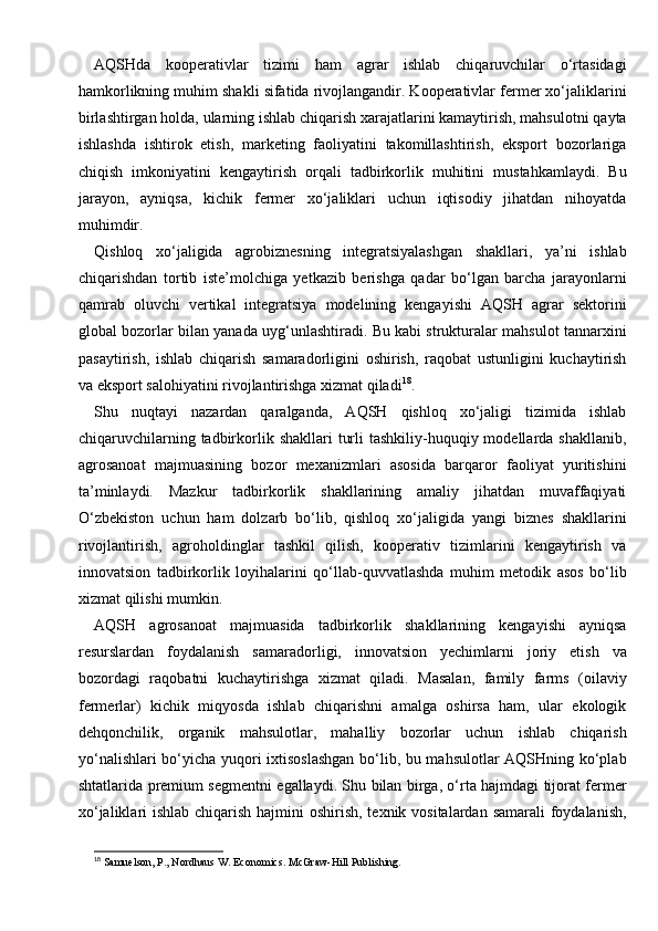AQSHda   kooperativlar   tizimi   ham   agrar   ishlab   chiqaruvchilar   o‘rtasidagi
hamkorlikning muhim shakli sifatida rivojlangandir. Kooperativlar fermer xo‘jaliklarini
birlashtirgan holda, ularning ishlab chiqarish xarajatlarini kamaytirish, mahsulotni qayta
ishlashda   ishtirok   etish,   marketing   faoliyatini   takomillashtirish,   eksport   bozorlariga
chiqish   imkoniyatini   kengaytirish   orqali   tadbirkorlik   muhitini   mustahkamlaydi.   Bu
jarayon,   ayniqsa,   kichik   fermer   xo‘jaliklari   uchun   iqtisodiy   jihatdan   nihoyatda
muhimdir.
Qishloq   xo‘jaligida   agrobiznesning   integratsiyalashgan   shakllari,   ya’ni   ishlab
chiqarishdan   tortib   iste’molchiga   yetkazib   berishga   qadar   bo‘lgan   barcha   jarayonlarni
qamrab   oluvchi   vertikal   integratsiya   modelining   kengayishi   AQSH   agrar   sektorini
global bozorlar bilan yanada uyg‘unlashtiradi. Bu kabi strukturalar mahsulot tannarxini
pasaytirish,   ishlab   chiqarish   samaradorligini   oshirish,   raqobat   ustunligini   kuchaytirish
va eksport salohiyatini rivojlantirishga xizmat qiladi 18
.
Shu   nuqtayi   nazardan   qaralganda,   AQSH   qishloq   xo‘jaligi   tizimida   ishlab
chiqaruvchilarning  tadbirkorlik shakllari   turli   tashkiliy-huquqiy modellarda shakllanib,
agrosanoat   majmuasining   bozor   mexanizmlari   asosida   barqaror   faoliyat   yuritishini
ta’minlaydi.   Mazkur   tadbirkorlik   shakllarining   amaliy   jihatdan   muvaffaqiyati
O‘zbekiston   uchun   ham   dolzarb   bo‘lib,   qishloq   xo‘jaligida   yangi   biznes   shakllarini
rivojlantirish,   agroholdinglar   tashkil   qilish,   kooperativ   tizimlarini   kengaytirish   va
innovatsion   tadbirkorlik   loyihalarini   qo‘llab-quvvatlashda   muhim   metodik   asos   bo‘lib
xizmat qilishi mumkin.
AQSH   agrosanoat   majmuasida   tadbirkorlik   shakllarining   kengayishi   ayniqsa
resurslardan   foydalanish   samaradorligi,   innovatsion   yechimlarni   joriy   etish   va
bozordagi   raqobatni   kuchaytirishga   xizmat   qiladi.   Masalan,   family   farms   (oilaviy
fermerlar)   kichik   miqyosda   ishlab   chiqarishni   amalga   oshirsa   ham,   ular   ekologik
dehqonchilik,   organik   mahsulotlar,   mahalliy   bozorlar   uchun   ishlab   chiqarish
yo‘nalishlari bo‘yicha yuqori ixtisoslashgan bo‘lib, bu mahsulotlar AQSHning ko‘plab
shtatlarida premium segmentni egallaydi. Shu bilan birga, o‘rta hajmdagi tijorat fermer
xo‘jaliklari ishlab chiqarish hajmini oshirish, texnik vositalardan samarali  foydalanish,
18
 Samuelson, P., Nordhaus W. Economics.  McGraw-Hill Publishing. 