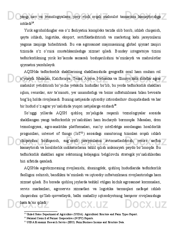 yangi   nav   va   texnologiyalarni   joriy   etish   orqali   mahsulot   tannarxini   kamaytirishga
intiladi 19
.
Yirik agroholdinglar esa o‘z faoliyatini kompleks tarzda olib borib, ishlab chiqarish,
qayta   ishlash,   logistika,   eksport,   sertifikatlashtirish   va   marketing   kabi   jarayonlarni
yagona   zanjirga   birlashtiradi.   Bu   esa   agrosanoat   majmuasining   global   qiymat   zanjiri
tizimida   o‘z   o‘rnini   mustahkamlashga   xizmat   qiladi.   Bunday   integratsiya   tizimi
tadbirkorlikning   yirik   ko‘lamda   samarali   boshqarilishini   ta’minlaydi   va   mahsulotlar
qiymatini yaxshilaydi.
AQSHda   tadbirkorlik   shakllarining   shakllanishida   geografik   omil   ham   muhim   rol
o‘ynaydi. Masalan, Kaliforniya, Texas, Ayova, Nebraska va Illinoys kabi shtatlar agrar
mahsulot yetishtirish bo‘yicha yetakchi hududlar bo‘lib, bu yerda tadbirkorlik shakllari
iqlim,   resurslar,   suv   ta’minoti,   yer   unumdorligi   va   bozor   infratuzilmasi   bilan   bevosita
bog‘liq holda rivojlanadi. Buning natijasida iqtisodiy ixtisoslashuv chuqurlashadi va har
bir hudud o‘z agrar yo‘nalishida yuqori natijalarga erishadi 20
.
So‘nggi   yillarda   AQSH   qishloq   xo‘jaligida   raqamli   texnologiyalar   asosida
shakllangan   yangi   tadbirkorlik   yo‘nalishlari   ham   kuchayib   bormoqda.   Masalan,   dron
texnologiyasi,   agro-analitika   platformalari,   sun’iy   intellektga   asoslangan   hosildorlik
prognozlari,   internet   of   things   (IoT 21
)   asosidagi   monitoring   tizimlari   orqali   ishlab
chiqarishni   boshqarish,   sug‘orish   jarayonlarini   avtomatlashtirish,   resurs   sarfini
kamaytirish va hosildorlik indikatorlarini tahlil qilish imkoniyati paydo bo‘lmoqda. Bu
tadbirkorlik   shakllari   agrar   sektorning   kelajagini   belgilovchi   strategik   yo‘nalishlardan
biri sifatida qaraladi.
AQSHda   agrobiznesning   rivojlanishi,   shuningdek,   qishloq   hududlarida   tadbirkorlik
faolligini oshirish, bandlikni ta’minlash va iqtisodiy infratuzilmani rivojlantirishga ham
xizmat qiladi. Bu borada qishloq joylarda tashkil etilgan kichik agrosanoat korxonalari,
servis   markazlari,   agroservis   xizmatlari   va   logistika   tarmoqlari   nafaqat   ishlab
chiqarishni   qo‘llab-quvvatlaydi,   balki   mahalliy   iqtisodiyotning   barqaror   rivojlanishiga
ham ta’sir qiladi.
19
 United States Department of Agriculture (USDA). Agricultural Structure and Farm Types Report.
20
 National Council of Farmer Cooperatives (NCFC) Reports.
21
 USDA Economic Research Service (ERS). Farm Business Income and Structure Data. 