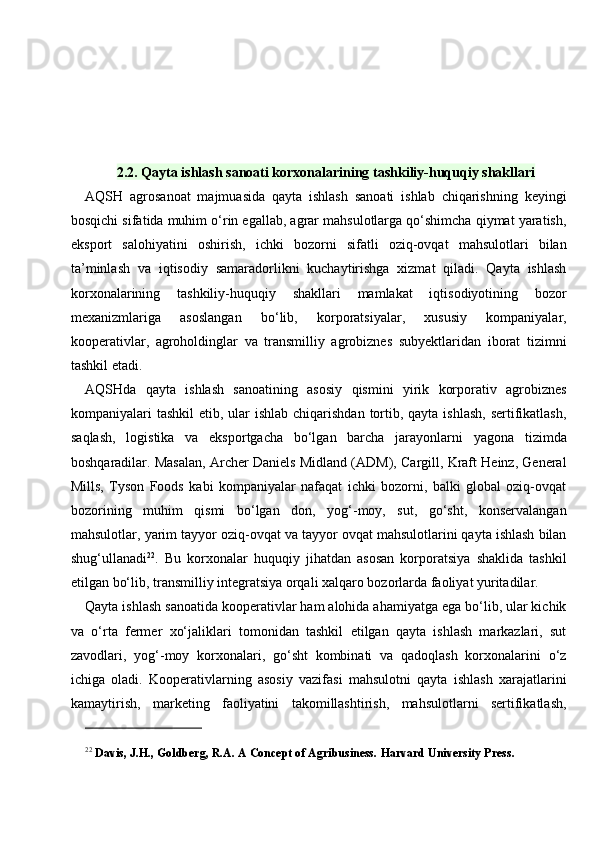 2.2. Qayta ishlash sanoati korxonalarining tashkiliy-huquqiy shakllari
AQSH   agrosanoat   majmuasida   qayta   ishlash   sanoati   ishlab   chiqarishning   keyingi
bosqichi sifatida muhim o‘rin egallab, agrar mahsulotlarga qo‘shimcha qiymat yaratish,
eksport   salohiyatini   oshirish,   ichki   bozorni   sifatli   oziq-ovqat   mahsulotlari   bilan
ta’minlash   va   iqtisodiy   samaradorlikni   kuchaytirishga   xizmat   qiladi.   Qayta   ishlash
korxonalarining   tashkiliy-huquqiy   shakllari   mamlakat   iqtisodiyotining   bozor
mexanizmlariga   asoslangan   bo‘lib,   korporatsiyalar,   xususiy   kompaniyalar,
kooperativlar,   agroholdinglar   va   transmilliy   agrobiznes   subyektlaridan   iborat   tizimni
tashkil etadi.
AQSHda   qayta   ishlash   sanoatining   asosiy   qismini   yirik   korporativ   agrobiznes
kompaniyalari  tashkil  etib, ular  ishlab chiqarishdan  tortib, qayta ishlash,  sertifikatlash,
saqlash,   logistika   va   eksportgacha   bo‘lgan   barcha   jarayonlarni   yagona   tizimda
boshqaradilar. Masalan, Archer Daniels Midland (ADM), Cargill, Kraft Heinz, General
Mills,   Tyson   Foods   kabi   kompaniyalar   nafaqat   ichki   bozorni,   balki   global   oziq-ovqat
bozorining   muhim   qismi   bo‘lgan   don,   yog‘-moy,   sut,   go‘sht,   konservalangan
mahsulotlar, yarim tayyor oziq-ovqat va tayyor ovqat mahsulotlarini qayta ishlash bilan
shug‘ullanadi 22
.   Bu   korxonalar   huquqiy   jihatdan   asosan   korporatsiya   shaklida   tashkil
etilgan bo‘lib, transmilliy integratsiya orqali xalqaro bozorlarda faoliyat yuritadilar.
Qayta ishlash sanoatida kooperativlar ham alohida ahamiyatga ega bo‘lib, ular kichik
va   o‘rta   fermer   xo‘jaliklari   tomonidan   tashkil   etilgan   qayta   ishlash   markazlari,   sut
zavodlari,   yog‘-moy   korxonalari,   go‘sht   kombinati   va   qadoqlash   korxonalarini   o‘z
ichiga   oladi.   Kooperativlarning   asosiy   vazifasi   mahsulotni   qayta   ishlash   xarajatlarini
kamaytirish,   marketing   faoliyatini   takomillashtirish,   mahsulotlarni   sertifikatlash,
22
  Davis, J.H., Goldberg, R.A. A Concept of Agribusiness.  Harvard University Press. 
