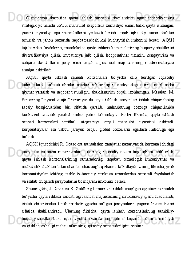 O‘zbekiston   sharoitida   qayta   ishlash   sanoatini   rivojlantirish   agrar   iqtisodiyotning
strategik yo‘nalishi bo‘lib, mahsulot eksportida xomashyo emas, balki qayta ishlangan,
yuqori   qiymatga   ega   mahsulotlarni   yetkazib   berish   orqali   iqtisodiy   samaradorlikni
oshirish   va   jahon   bozorida   raqobatbardoshlikni   kuchaytirish   imkonini   beradi.   AQSH
tajribasidan   foydalanib,   mamlakatda   qayta  ishlash   korxonalarining   huquqiy  shakllarini
diversifikatsiya   qilish,   investitsiya   jalb   qilish,   kooperativlar   tizimini   kengaytirish   va
xalqaro   standartlarni   joriy   etish   orqali   agrosanoat   majmuasining   modernizatsiyasi
amalga oshiriladi.
AQSH   qayta   ishlash   sanoati   korxonalari   bo‘yicha   olib   borilgan   iqtisodiy
tadqiqotlarda   ko‘plab   olimlar   mazkur   sektorning   iqtisodiyotdagi   o‘rnini   qo‘shimcha
qiymat   yaratish   va   raqobat   ustunligini   shakllantirish   orqali   izohlashgan.   Masalan,   M.
Porterning  “qiymat   zanjiri”  nazariyasida   qayta   ishlash   jarayonlari   ishlab   chiqarishning
asosiy   bosqichlaridan   biri   sifatida   qaralib,   mahsulotning   bozorga   chiqarilishida
konkurent   ustunlik   yaratish   imkoniyatini   ta’minlaydi.   Porter   fikricha,   qayta   ishlash
sanoati   korxonalari   vertikal   integratsiya   orqali   mahsulot   qiymatini   oshiradi,
korporatsiyalar   esa   ushbu   jarayon   orqali   global   bozorlarni   egallash   imkoniga   ega
bo‘ladi.
AQSH iqtisodchisi R. Coase esa transaksion xarajatlar nazariyasida korxona ichidagi
jarayonlar   va   bozor   mexanizmlari   o‘rtasidagi   iqtisodiy   o‘zaro   bog‘liqlikni   tahlil   qilib,
qayta   ishlash   korxonalarining   samaradorligi   raqobat,   texnologik   imkoniyatlar   va
mulkchilik shakllari bilan chambarchas bog‘liq ekanini ta’kidlaydi. Uning fikricha, yirik
korporatsiyalar   ichidagi   tashkiliy-huquqiy   struktura   resurslardan   samarali   foydalanish
va ishlab chiqarish jarayonlarini boshqarish imkonini beradi.
Shuningdek, J. Davis va R. Goldberg tomonidan ishlab chiqilgan agrobiznes modeli
bo‘yicha qayta ishlash sanoati  agrosanoat  majmuasining strukturaviy qismi hisoblanib,
ishlab   chiqarishdan   tortib   marketinggacha   bo‘lgan   jarayonlarni   yagona   biznes   tizimi
sifatida   shakllantiradi.   Ularning   fikricha,   qayta   ishlash   korxonalarining   tashkiliy-
huquqiy shakllari bozor iqtisodiyotida resurslarning optimal taqsimlanishini ta’minlaydi
va qishloq xo‘jaligi mahsulotlarining iqtisodiy samaradorligini oshiradi. 