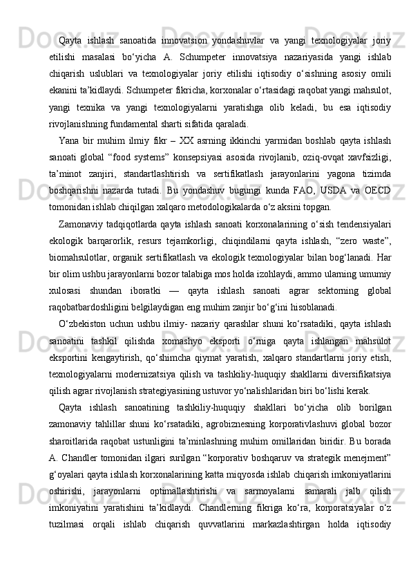 Qayta   ishlash   sanoatida   innovatsion   yondashuvlar   va   yangi   texnologiyalar   joriy
etilishi   masalasi   bo‘yicha   A.   Schumpeter   innovatsiya   nazariyasida   yangi   ishlab
chiqarish   uslublari   va   texnologiyalar   joriy   etilishi   iqtisodiy   o‘sishning   asosiy   omili
ekanini ta’kidlaydi. Schumpeter fikricha, korxonalar o‘rtasidagi raqobat yangi mahsulot,
yangi   texnika   va   yangi   texnologiyalarni   yaratishga   olib   keladi,   bu   esa   iqtisodiy
rivojlanishning fundamental sharti sifatida qaraladi.
Yana   bir   muhim   ilmiy   fikr   –   XX   asrning   ikkinchi   yarmidan   boshlab   qayta   ishlash
sanoati   global   “food   systems”   konsepsiyasi   asosida   rivojlanib,   oziq-ovqat   xavfsizligi,
ta’minot   zanjiri,   standartlashtirish   va   sertifikatlash   jarayonlarini   yagona   tizimda
boshqarishni   nazarda   tutadi.   Bu   yondashuv   bugungi   kunda   FAO,   USDA   va   OECD
tomonidan ishlab chiqilgan xalqaro metodologikalarda o‘z aksini topgan.
Zamonaviy tadqiqotlarda qayta ishlash sanoati  korxonalarining o‘sish tendensiyalari
ekologik   barqarorlik,   resurs   tejamkorligi,   chiqindilarni   qayta   ishlash,   “zero   waste”,
biomahsulotlar, organik sertifikatlash va ekologik texnologiyalar bilan bog‘lanadi. Har
bir olim ushbu jarayonlarni bozor talabiga mos holda izohlaydi, ammo ularning umumiy
xulosasi   shundan   iboratki   —   qayta   ishlash   sanoati   agrar   sektorning   global
raqobatbardoshligini belgilaydigan eng muhim zanjir bo‘g‘ini hisoblanadi.
O‘zbekiston   uchun   ushbu   ilmiy-   nazariy   qarashlar   shuni   ko‘rsatadiki,   qayta   ishlash
sanoatini   tashkil   qilishda   xomashyo   eksporti   o‘rniga   qayta   ishlangan   mahsulot
eksportini   kengaytirish,   qo‘shimcha   qiymat   yaratish,   xalqaro   standartlarni   joriy   etish,
texnologiyalarni   modernizatsiya   qilish   va   tashkiliy-huquqiy   shakllarni   diversifikatsiya
qilish agrar rivojlanish strategiyasining ustuvor yo‘nalishlaridan biri bo‘lishi kerak.
Qayta   ishlash   sanoatining   tashkiliy-huquqiy   shakllari   bo‘yicha   olib   borilgan
zamonaviy   tahlillar   shuni   ko‘rsatadiki,   agrobiznesning   korporativlashuvi   global   bozor
sharoitlarida   raqobat   ustunligini   ta’minlashning   muhim   omillaridan   biridir.   Bu   borada
A. Chandler  tomonidan ilgari  surilgan “korporativ boshqaruv va strategik menejment”
g‘oyalari qayta ishlash korxonalarining katta miqyosda ishlab chiqarish imkoniyatlarini
oshirishi,   jarayonlarni   optimallashtirishi   va   sarmoyalarni   samarali   jalb   qilish
imkoniyatini   yaratishini   ta’kidlaydi.   Chandlerning   fikriga   ko‘ra,   korporatsiyalar   o‘z
tuzilmasi   orqali   ishlab   chiqarish   quvvatlarini   markazlashtirgan   holda   iqtisodiy 