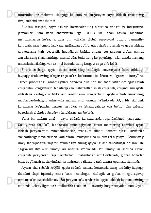 samaradorlikni   maksimal   darajaga   ko‘taradi   va   bu   jarayon   qayta   ishlash   sanoatining
rivojlanishini tezlashtiradi.
Bundan   tashqari,   qayta   ishlash   korxonalarining   o‘sishida   transmilliy   integratsiya
jarayonlari   ham   katta   ahamiyatga   ega.   OECD   va   Jahon   Savdo   Tashkiloti
ma’lumotlariga   ko‘ra,   so‘nggi   o‘n   yillikda   global   oziq-ovqat   bozori   transmilliy
korporatsiyalar tomonidan keng egallangan bo‘lib, ular ishlab chiqarish va qayta ishlash
jarayonlarini   turli   geografik   hududlarda   tashkil   qilgan.   Bu   jarayon   global   qiymat
zanjirlarining shakllanishiga, mahsulotlar turlarining ko‘payishiga, sifat standartlarining
umumlashtirilishiga va iste’mol bozorlarining kengayishiga olib keldi.
Shu   bilan   birga,   qayta   ishlash   sanoatidagi   ekologik   tendensiyalar   ham   tashkiliy-
huquqiy   shakllarning   o‘zgarishiga   ta’sir   ko‘rsatmoqda.   Masalan,   “green   industry”   va
“green   processing”   konsepsiyalari   bo‘yicha   olib   borilgan   tadqiqotlar   ekologik   ishlab
chiqarishni kengaytirish, biosifatga ega mahsulotlar ishlab chiqarish, chiqindilarni qayta
ishlash   va   ekologik   sertifikatlash   jarayonlarini   rivojlantirish   qayta   ishlash   sanoatining
raqobatbardoshligini   oshiruvchi   muhim   omil   ekanini   ta’kidlaydi.   AQSHda   ekologik
korxonalar   ko‘pincha   maxsus   sertifikat   va   litsenziyalarga   ega   bo‘lib,   ular   xalqaro
bozorlarda alohida iqtisodiy afzalliklarga ega bo‘ladi.
Yana   bir   muhim   omil   –   qayta   ishlash   korxonalarida   raqamlashtirish   jarayonidir.
Sun’iy   intellekt,   IoT,   blockchain   texnologiyalari,   smart   monitoring   tizimlari   qayta
ishlash   jarayonlarini   avtomatlashtirish,   mahsulot   sifatini   nazorat   qilish,   xavfsizlik
standartlariga rioya etish va xarajatlarni kamaytirishda muhim rol o‘ynaydi. Zamonaviy
ilmiy   tadqiqotlarda   raqamli   texnologiyalarning   qayta   ishlash   sanoatidagi   qo‘llanilishi
“Agro-Industry   4.0”   tamoyillari   asosida   izohlanadi.   Bu   tamoyillar   asosida   ishlab
chiqarish   jarayonlari   raqamlashtiriladi,   mahsulotlar   sertifikatlanadi,   global   bozorlar
bilan bog‘lanish kuchaytiriladi va mahsulot yetkazib berish zanjiri optimallashtiriladi.
Aynan   shu   sababli   AQSH   qayta   ishlash   sanoati   korxonalarining   tashkiliy-huquqiy
shakllari   faqat   iqtisodiy   emas,   balki   texnologik,   ekologik   va   global   integratsiyaviy
omillar   ta’sirida   shakllanadi.   Bu   jarayon,   o‘z   navbatida,   qayta   ishlash   korxonalarining
tarkibida uchraydigan turli mulkchilik shakllari — xususiy korporatsiyalar, mas’uliyati 