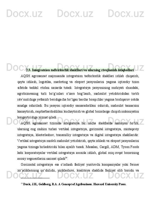 2.3. Integratsion tadbirkorlik shakllari va ularning rivojlanish istiqbollari
AQSH   agrosanoat   majmuasida   integratsion   tadbirkorlik   shakllari   ishlab   chiqarish,
qayta   ishlash,   logistika,   marketing   va   eksport   jarayonlarini   yagona   iqtisodiy   tizim
sifatida   tashkil   etishni   nazarda   tutadi.   Integratsiya   jarayonining   mohiyati   shundaki,
agrobiznesning   turli   bo‘g‘inlari   o‘zaro   bog‘lanib,   mahsulot   yetishtirishdan   tortib
iste’molchiga yetkazib berishgacha bo‘lgan barcha bosqichlar yagona boshqaruv ostida
amalga   oshiriladi.   Bu   jarayon   iqtisodiy   samaradorlikni   oshirish,   mahsulot   tannarxini
kamaytirish, raqobatbardoshlikni kuchaytirish va global bozorlarga chiqish imkoniyatini
kengaytirishga xizmat qiladi.
AQSH   agrosanoat   tizimida   integratsiya   bir   necha   shakllarda   namoyon   bo‘lib,
ularning   eng   muhim   turlari   vertikal   integratsiya,   gorizontal   integratsiya,   mintaqaviy
integratsiya,   klasterlashuv,   transmilliy   integratsiya   va   digital   integratsiya   shakllaridir.
Vertikal integratsiya modeli mahsulot yetishtirish, qayta ishlash va eksport jarayonlarini
yagona tizimga birlashtirishi bilan ajralib turadi. Masalan, Cargill, ADM, Tyson Foods
kabi   korporatsiyalar   vertikal   integratsiya   asosida   ishlab,   global   oziq-ovqat   bozorining
asosiy segmentlarini nazorat qiladi 26
.
Gorizontal   integratsiya   esa   o‘xshash   faoliyat   yurituvchi   kompaniyalar   yoki   fermer
xo‘jaliklarining   qo‘shilishi,   yiriklashuvi,   koalitsiya   shaklida   faoliyat   olib   borishi   va
26
  Davis, J.H., Goldberg, R.A. A Concept of Agribusiness.  Harvard University Press. 