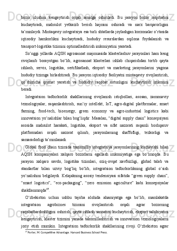 bozor   ulushini   kengaytirish   orqali   amalga   oshiriladi.   Bu   jarayon   bozor   raqobatini
kuchaytiradi,   mahsulot   yetkazib   berish   hajmini   oshiradi   va   narx   barqarorligini
ta’minlaydi. Mintaqaviy integratsiya esa turli shtatlarda joylashgan korxonalar o‘rtasida
iqtisodiy   hamkorlikni   kuchaytiradi,   hududiy   resurslardan   oqilona   foydalanish   va
transport-logistika tizimini optimallashtirish imkoniyatini yaratadi.
So‘nggi   yillarda   AQSH   agrosanoat   majmuasida   klasterlashuv   jarayonlari   ham   keng
rivojlanib   borayotgan   bo‘lib,   agrosanoat   klasterlari   ishlab   chiqarishdan   tortib   qayta
ishlash,   servis,   logistika,   sertifikatlash,   eksport   va   marketing   jarayonlarini   yagona
hududiy tizimga birlashtiradi. Bu jarayon iqtisodiy faoliyatni mintaqaviy rivojlantirish,
qo‘shimcha   qiymat   yaratish   va   hududiy   raqobat   ustunligini   kuchaytirish   imkonini
beradi.
Integratsion   tadbirkorlik   shakllarining   rivojlanish   istiqbollari,   asosan,   zamonaviy
texnologiyalar,   raqamlashtirish,   sun’iy   intellekt,   IoT,   agro-digital   platformalar,   smart
farming,   food-tech,   bioenergy,   green   economy   va   agro-industrial   logistics   kabi
innovatsion yo‘nalishlar bilan bog‘liqdir. Masalan, “digital supply chain” konsepsiyasi
asosida   mahsulot   harakati,   logistika,   eksport   va   sifat   nazorati   raqamli   boshqaruv
platformalari   orqali   nazorat   qilinib,   jarayonlarning   shaffofligi,   tezkorligi   va
samaradorligi ta’minlanadi.
Global   food   chain   tizimida   transmilliy   integratsiya   jarayonlarining   kuchayishi   bilan
AQSH   kompaniyalari   xalqaro   bozorlarni   egallash   imkoniyatiga   ega   bo‘lmoqda.   Bu
jarayon   xalqaro   savdo,   logistika   tizimlari,   oziq-ovqat   xavfsizligi,   global   talab   va
standartlar   bilan   uzviy   bog‘liq   bo‘lib,   integratsion   tadbirkorlikning   global   o‘sish
yo‘nalishini   belgilaydi.   Kelajakning   asosiy   tendensiyasi   sifatida   “green   supply   chain”,
“smart   logistics”,   “eco-packaging”,   “zero   emission   agriculture”   kabi   konsepsiyalar
shakllanmoqda 27
.
O‘zbekiston   uchun   ushbu   tajriba   alohida   ahamiyatga   ega   bo‘lib,   mamlakatda
integratsion   agrobiznes   tizimini   rivojlantirish   orqali   agrar   bozorning
raqobatbardoshligini  oshirish, qayta ishlash sanoatini  kuchaytirish, eksport salohiyatini
kengaytirish,   klaster   tizimini   yanada   takomillashtirish   va   innovatsion   texnologiyalarni
joriy   etish   mumkin.   Integratsion   tadbirkorlik   shakllarining   rivoji   O‘zbekiston   agrar
27
 Porter, M. Competitive Advantage. Harvard Business School Press. 