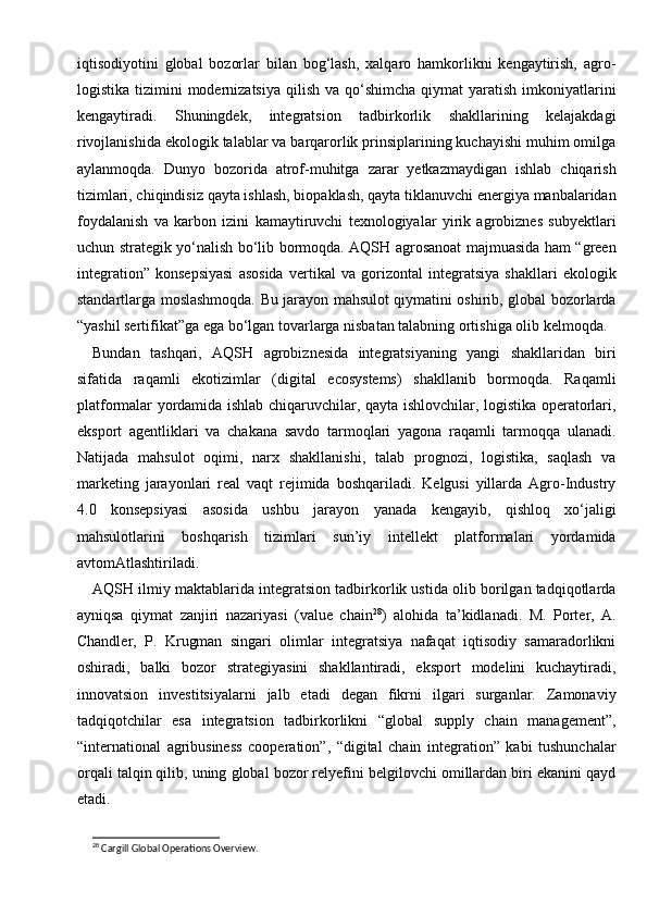 iqtisodiyotini   global   bozorlar   bilan   bog‘lash,   xalqaro   hamkorlikni   kengaytirish,   agro-
logistika  tizimini   modernizatsiya   qilish  va  qo‘shimcha  qiymat  yaratish  imkoniyatlarini
kengaytiradi.   Shuningdek,   integratsion   tadbirkorlik   shakllarining   kelajakdagi
rivojlanishida ekologik talablar va barqarorlik prinsiplarining kuchayishi muhim omilga
aylanmoqda.   Dunyo   bozorida   atrof-muhitga   zarar   yetkazmaydigan   ishlab   chiqarish
tizimlari, chiqindisiz qayta ishlash, biopaklash, qayta tiklanuvchi energiya manbalaridan
foydalanish   va   karbon   izini   kamaytiruvchi   texnologiyalar   yirik   agrobiznes   subyektlari
uchun strategik yo‘nalish bo‘lib bormoqda. AQSH agrosanoat majmuasida ham “green
integration”   konsepsiyasi   asosida   vertikal   va   gorizontal   integratsiya   shakllari   ekologik
standartlarga moslashmoqda. Bu jarayon mahsulot qiymatini oshirib, global bozorlarda
“yashil sertifikat”ga ega bo‘lgan tovarlarga nisbatan talabning ortishiga olib kelmoqda.
Bundan   tashqari,   AQSH   agrobiznesida   integratsiyaning   yangi   shakllaridan   biri
sifatida   raqamli   ekotizimlar   (digital   ecosystems)   shakllanib   bormoqda.   Raqamli
platformalar yordamida ishlab chiqaruvchilar, qayta ishlovchilar, logistika operatorlari,
eksport   agentliklari   va   chakana   savdo   tarmoqlari   yagona   raqamli   tarmoqqa   ulanadi.
Natijada   mahsulot   oqimi,   narx   shakllanishi,   talab   prognozi,   logistika,   saqlash   va
marketing   jarayonlari   real   vaqt   rejimida   boshqariladi.   Kelgusi   yillarda   Agro-Industry
4.0   konsepsiyasi   asosida   ushbu   jarayon   yanada   kengayib,   qishloq   xo‘jaligi
mahsulotlarini   boshqarish   tizimlari   sun’iy   intellekt   platformalari   yordamida
avtomAtlashtiriladi.
AQSH ilmiy maktablarida integratsion tadbirkorlik ustida olib borilgan tadqiqotlarda
ayniqsa   qiymat   zanjiri   nazariyasi   (value   chain 28
)   alohida   ta’kidlanadi.   M.   Porter,   A.
Chandler,   P.   Krugman   singari   olimlar   integratsiya   nafaqat   iqtisodiy   samaradorlikni
oshiradi,   balki   bozor   strategiyasini   shakllantiradi,   eksport   modelini   kuchaytiradi,
innovatsion   investitsiyalarni   jalb   etadi   degan   fikrni   ilgari   surganlar.   Zamonaviy
tadqiqotchilar   esa   integratsion   tadbirkorlikni   “global   supply   chain   management”,
“international   agribusiness   cooperation”,   “digital   chain   integration”   kabi   tushunchalar
orqali talqin qilib, uning global bozor relyefini belgilovchi omillardan biri ekanini qayd
etadi.
28
 Cargill Global Operations Overview. 
