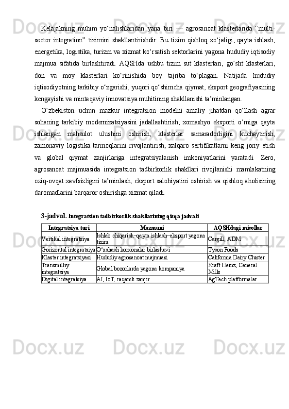 Kelajakning   muhim   yo‘nalishlaridan   yana   biri   —   agrosanoat   klasterlarida   “multi-
sector   integration”   tizimini   shakllantirishdir.   Bu   tizim   qishloq   xo‘jaligi,   qayta   ishlash,
energetika, logistika, turizm va xizmat ko‘rsatish sektorlarini yagona hududiy iqtisodiy
majmua   sifatida   birlashtiradi.   AQSHda   ushbu   tizim   sut   klasterlari,   go‘sht   klasterlari,
don   va   moy   klasterlari   ko‘rinishida   boy   tajriba   to‘plagan.   Natijada   hududiy
iqtisodiyotning tarkibiy o‘zgarishi, yuqori qo‘shimcha qiymat, eksport geografiyasining
kengayishi va mintaqaviy innovatsiya muhitining shakllanishi ta’minlangan.
O‘zbekiston   uchun   mazkur   integratsion   modelni   amaliy   jihatdan   qo‘llash   agrar
sohaning   tarkibiy   modernizatsiyasini   jadallashtirish,   xomashyo   eksporti   o‘rniga   qayta
ishlangan   mahsulot   ulushini   oshirish,   klasterlar   samaradorligini   kuchaytirish,
zamonaviy   logistika   tarmoqlarini   rivojlantirish,   xalqaro   sertifikatlarni   keng   joriy   etish
va   global   qiymat   zanjirlariga   integratsiyalanish   imkoniyatlarini   yaratadi.   Zero,
agrosanoat   majmuasida   integratsion   tadbirkorlik   shakllari   rivojlanishi   mamlakatning
oziq-ovqat xavfsizligini ta’minlash, eksport salohiyatini oshirish va qishloq aholisining
daromadlarini barqaror oshirishga xizmat qiladi.
3-jadval.  Integratsion tadbirkorlik shakllarining qisqa jadvali
Integratsiya turi Mazmuni AQSHdagi misollar
Vertikal integratsiya Ishlab chiqarish–qayta ishlash–eksport yagona 
tizim Cargill, ADM
Gorizontal integratsiya O‘xshash korxonalar birlashuvi Tyson Foods
Klaster integratsiyasi Hududiy agrosanoat majmuasi California Dairy Cluster
Transmilliy 
integratsiya Global bozorlarda yagona kompaniya Kraft Heinz, General 
Mills
Digital integratsiya AI, IoT, raqamli zanjir AgTech platformalar 