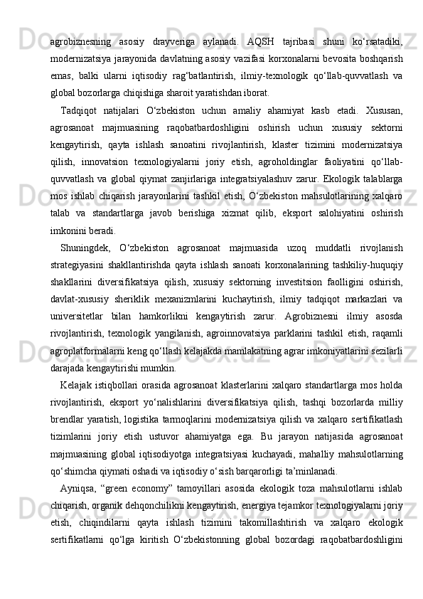 agrobiznesning   asosiy   drayveriga   aylanadi.   AQSH   tajribasi   shuni   ko‘rsatadiki,
modernizatsiya  jarayonida  davlatning  asosiy  vazifasi   korxonalarni  bevosita   boshqarish
emas,   balki   ularni   iqtisodiy   rag‘batlantirish,   ilmiy-texnologik   qo‘llab-quvvatlash   va
global bozorlarga chiqishiga sharoit yaratishdan iborat.
Tadqiqot   natijalari   O‘zbekiston   uchun   amaliy   ahamiyat   kasb   etadi.   Xususan,
agrosanoat   majmuasining   raqobatbardoshligini   oshirish   uchun   xususiy   sektorni
kengaytirish,   qayta   ishlash   sanoatini   rivojlantirish,   klaster   tizimini   modernizatsiya
qilish,   innovatsion   texnologiyalarni   joriy   etish,   agroholdinglar   faoliyatini   qo‘llab-
quvvatlash   va   global   qiymat   zanjirlariga   integratsiyalashuv   zarur.   Ekologik   talablarga
mos   ishlab   chiqarish   jarayonlarini   tashkil   etish,   O‘zbekiston   mahsulotlarining   xalqaro
talab   va   standartlarga   javob   berishiga   xizmat   qilib,   eksport   salohiyatini   oshirish
imkonini beradi.
Shuningdek,   O‘zbekiston   agrosanoat   majmuasida   uzoq   muddatli   rivojlanish
strategiyasini   shakllantirishda   qayta   ishlash   sanoati   korxonalarining   tashkiliy-huquqiy
shakllarini   diversifikatsiya   qilish,   xususiy   sektorning   investitsion   faolligini   oshirish,
davlat-xususiy   sheriklik   mexanizmlarini   kuchaytirish,   ilmiy   tadqiqot   markazlari   va
universitetlar   bilan   hamkorlikni   kengaytirish   zarur.   Agrobiznesni   ilmiy   asosda
rivojlantirish,   texnologik   yangilanish,   agroinnovatsiya   parklarini   tashkil   etish,   raqamli
agroplatformalarni keng qo‘llash kelajakda mamlakatning agrar imkoniyatlarini sezilarli
darajada kengaytirishi mumkin.
Kelajak   istiqbollari   orasida   agrosanoat   klasterlarini   xalqaro   standartlarga   mos   holda
rivojlantirish,   eksport   yo‘nalishlarini   diversifikatsiya   qilish,   tashqi   bozorlarda   milliy
brendlar  yaratish,  logistika   tarmoqlarini   modernizatsiya  qilish   va  xalqaro  sertifikatlash
tizimlarini   joriy   etish   ustuvor   ahamiyatga   ega.   Bu   jarayon   natijasida   agrosanoat
majmuasining   global   iqtisodiyotga   integratsiyasi   kuchayadi,   mahalliy   mahsulotlarning
qo‘shimcha qiymati oshadi va iqtisodiy o‘sish barqarorligi ta’minlanadi.
Ayniqsa,   “green   economy”   tamoyillari   asosida   ekologik   toza   mahsulotlarni   ishlab
chiqarish, organik dehqonchilikni kengaytirish, energiya tejamkor texnologiyalarni joriy
etish,   chiqindilarni   qayta   ishlash   tizimini   takomillashtirish   va   xalqaro   ekologik
sertifikatlarni   qo‘lga   kiritish   O‘zbekistonning   global   bozordagi   raqobatbardoshligini 