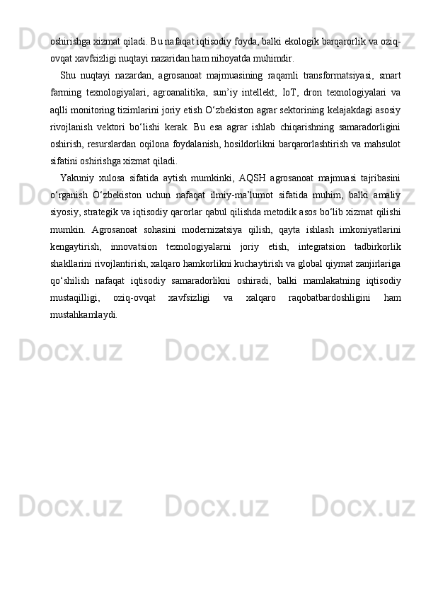 oshirishga xizmat qiladi. Bu nafaqat iqtisodiy foyda, balki ekologik barqarorlik va oziq-
ovqat xavfsizligi nuqtayi nazaridan ham nihoyatda muhimdir.
Shu   nuqtayi   nazardan,   agrosanoat   majmuasining   raqamli   transformatsiyasi,   smart
farming   texnologiyalari,   agroanalitika,   sun’iy   intellekt,   IoT,   dron   texnologiyalari   va
aqlli monitoring tizimlarini joriy etish O‘zbekiston agrar sektorining kelajakdagi asosiy
rivojlanish   vektori   bo‘lishi   kerak.   Bu   esa   agrar   ishlab   chiqarishning   samaradorligini
oshirish, resurslardan oqilona foydalanish,  hosildorlikni  barqarorlashtirish va mahsulot
sifatini oshirishga xizmat qiladi.
Yakuniy   xulosa   sifatida   aytish   mumkinki,   AQSH   agrosanoat   majmuasi   tajribasini
o‘rganish   O‘zbekiston   uchun   nafaqat   ilmiy-ma’lumot   sifatida   muhim,   balki   amaliy
siyosiy, strategik va iqtisodiy qarorlar qabul qilishda metodik asos bo‘lib xizmat qilishi
mumkin.   Agrosanoat   sohasini   modernizatsiya   qilish,   qayta   ishlash   imkoniyatlarini
kengaytirish,   innovatsion   texnologiyalarni   joriy   etish,   integratsion   tadbirkorlik
shakllarini rivojlantirish, xalqaro hamkorlikni kuchaytirish va global qiymat zanjirlariga
qo‘shilish   nafaqat   iqtisodiy   samaradorlikni   oshiradi,   balki   mamlakatning   iqtisodiy
mustaqilligi,   oziq-ovqat   xavfsizligi   va   xalqaro   raqobatbardoshligini   ham
mustahkamlaydi. 