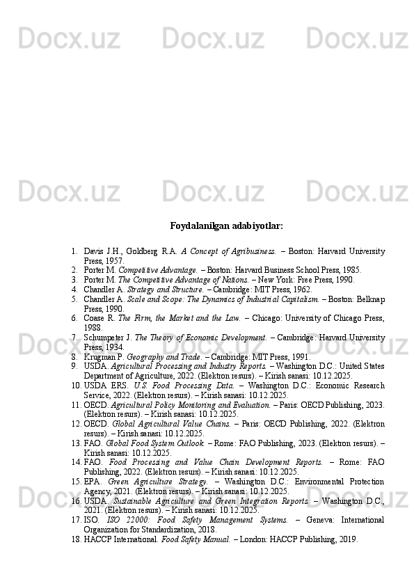 Foydalanilgan adabiyotlar:
1. Davis   J.H.,   Goldberg   R.A.   A   Concept   of   Agribusiness.   –   Boston:   Harvard   University
Press, 1957.
2. Porter M.  Competitive Advantage.  – Boston: Harvard Business School Press, 1985.
3. Porter M.  The Competitive Advantage of Nations.  – New York: Free Press, 1990.
4. Chandler A.  Strategy and Structure.  – Cambridge: MIT Press, 1962.
5. Chandler A.  Scale and Scope: The Dynamics of Industrial Capitalism.  – Boston: Belknap
Press, 1990.
6. Coase   R.   The   Firm,   the   Market   and   the   Law.   –   Chicago:   University   of   Chicago   Press,
1988.
7. Schumpeter J.   The Theory of Economic Development.   – Cambridge: Harvard University
Press, 1934.
8. Krugman P.  Geography and Trade.  – Cambridge: MIT Press, 1991.
9. USDA.  Agricultural Processing and Industry Reports.  – Washington D.C.: United States
Department of Agriculture, 2022.  (Elektron resurs). – Kirish sanasi: 10.12.2025.
10. USDA   ERS.   U.S.   Food   Processing   Data.   –   Washington   D.C.:   Economic   Research
Service, 2022.  (Elektron resurs). – Kirish sanasi: 10.12.2025.
11. OECD.  Agricultural Policy Monitoring and Evaluation.  – Paris: OECD Publishing, 2023.
(Elektron resurs). – Kirish sanasi: 10.12.2025.
12. OECD.   Global   Agricultural   Value   Chains.   –   Paris:   OECD   Publishing,   2022.   (Elektron
resurs). – Kirish sanasi: 10.12.2025.
13. FAO.  Global Food System Outlook.  – Rome: FAO Publishing, 2023.  (Elektron resurs). –
Kirish sanasi: 10.12.2025.
14. FAO.   Food   Processing   and   Value   Chain   Development   Reports.   –   Rome:   FAO
Publishing, 2022.  (Elektron resurs). – Kirish sanasi: 10.12.2025.
15. EPA.   Green   Agriculture   Strategy.   –   Washington   D.C.:   Environmental   Protection
Agency, 2021.  (Elektron resurs). – Kirish sanasi: 10.12.2025.
16. USDA.   Sustainable   Agriculture   and   Green   Integration   Reports.   –   Washington   D.C.,
2021.  (Elektron resurs). – Kirish sanasi: 10.12.2025.
17. ISO.   ISO   22000:   Food   Safety   Management   Systems.   –   Geneva:   International
Organization for Standardization, 2018.
18. HACCP International.  Food Safety Manual.  – London: HACCP Publishing, 2019. 
