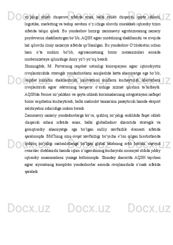 xo‘jaligi   ishlab   chiqaruvi   sifatida   emas,   balki   ishlab   chiqarish,   qayta   ishlash,
logistika, marketing va tashqi savdoni o‘z ichiga oluvchi murakkab iqtisodiy tizim
sifatida   talqin   qiladi.   Bu   yondashuv   hozirgi   zamonaviy   agrobiznesning   nazariy
poydevorini shakllantirgan bo‘lib, AQSH agrar modelining shakllanishi va rivojida
hal qiluvchi ilmiy nazariya sifatida qo‘llanilgan. Bu yondashuv O‘zbekiston uchun
ham   o‘ta   muhim   bo‘lib,   agrosanoatning   bozor   mexanizmlari   asosida
modernizatsiya qilinishiga ilmiy yo‘l-yo‘riq beradi.
Shuningdek,   M.   Porterning   raqobat   ustunligi   konsepsiyasi   agrar   iqtisodiyotni
rivojlantirishda   strategik   yondashuvlarni   aniqlashda   katta   ahamiyatga   ega   bo‘lib,
raqobat   muhitini   shakllantirish,   innovatsion   omillarni   kuchaytirish,   klasterlarni
rivojlantirish   agrar   sektorning   barqaror   o‘sishiga   xizmat   qilishini   ta’kidlaydi.
AQSHda fermer xo‘jaliklari va qayta ishlash korxonalarining integratsiyasi nafaqat
bozor raqobatini kuchaytiradi, balki mahsulot tannarxini pasaytirish hamda eksport
salohiyatini oshirishga imkon beradi.
Zamonaviy nazariy yondashuvlarga ko‘ra, qishloq xo‘jaligi endilikda faqat  ishlab
chiqarish   sohasi   sifatida   emas,   balki   globallashuv   sharoitida   strategik   va
geoiqtisodiy   ahamiyatga   ega   bo‘lgan   milliy   xavfsizlik   elementi   sifatida
qaralmoqda.   BMTning   oziq-ovqat   xavfsizligi   bo‘yicha   e’lon   qilgan   hisobotlarida
qishloq   xo‘jaligi   mahsulotlariga   bo‘lgan   global   talabning   ortib   borishi,   mavjud
resurslar cheklanishi hamda iqlim o‘zgarishining kuchayishi insoniyat oldida jiddiy
iqtisodiy   muammolarni   yuzaga   keltirmoqda.   Shunday   sharoitda   AQSH   tajribasi
agrar   siyosatning   kompleks   yondashuvlar   asosida   rivojlanishida   o‘rnak   sifatida
qaraladi. 