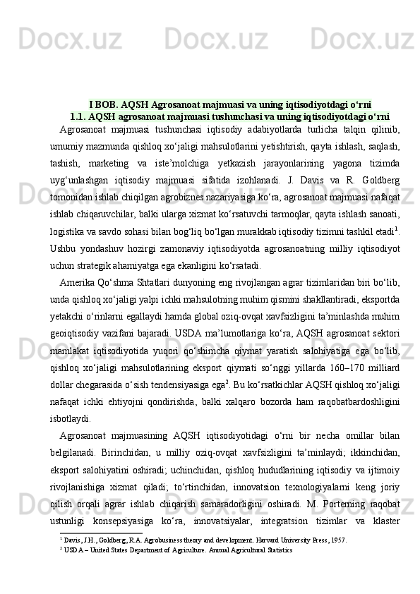 I BOB. AQSH Agrosanoat majmuasi va uning iqtisodiyotdagi o‘rni  
1.1. AQSH agrosanoat majmuasi tushunchasi va uning iqtisodiyotdagi o‘rni
Agrosanoat   majmuasi   tushunchasi   iqtisodiy   adabiyotlarda   turlicha   talqin   qilinib,
umumiy mazmunda qishloq xo‘jaligi mahsulotlarini yetishtirish, qayta ishlash, saqlash,
tashish,   marketing   va   iste’molchiga   yetkazish   jarayonlarining   yagona   tizimda
uyg‘unlashgan   iqtisodiy   majmuasi   sifatida   izohlanadi.   J.   Davis   va   R.   Goldberg
tomonidan ishlab chiqilgan agrobiznes nazariyasiga ko‘ra, agrosanoat majmuasi nafaqat
ishlab chiqaruvchilar, balki ularga xizmat ko‘rsatuvchi tarmoqlar, qayta ishlash sanoati,
logistika va savdo sohasi bilan bog‘liq bo‘lgan murakkab iqtisodiy tizimni tashkil etadi 1
.
Ushbu   yondashuv   hozirgi   zamonaviy   iqtisodiyotda   agrosanoatning   milliy   iqtisodiyot
uchun strategik ahamiyatga ega ekanligini ko‘rsatadi.
Amerika Qo‘shma Shtatlari dunyoning eng rivojlangan agrar tizimlaridan biri bo‘lib,
unda qishloq xo‘jaligi yalpi ichki mahsulotning muhim qismini shakllantiradi, eksportda
yetakchi o‘rinlarni egallaydi hamda global oziq-ovqat xavfsizligini ta’minlashda muhim
geoiqtisodiy vazifani  bajaradi. USDA ma’lumotlariga ko‘ra, AQSH agrosanoat  sektori
mamlakat   iqtisodiyotida   yuqori   qo‘shimcha   qiymat   yaratish   salohiyatiga   ega   bo‘lib,
qishloq   xo‘jaligi   mahsulotlarining   eksport   qiymati   so‘nggi   yillarda   160–170   milliard
dollar chegarasida o‘sish tendensiyasiga ega 2
. Bu ko‘rsatkichlar AQSH qishloq xo‘jaligi
nafaqat   ichki   ehtiyojni   qondirishda,   balki   xalqaro   bozorda   ham   raqobatbardoshligini
isbotlaydi.
Agrosanoat   majmuasining   AQSH   iqtisodiyotidagi   o‘rni   bir   necha   omillar   bilan
belgilanadi.   Birinchidan,   u   milliy   oziq-ovqat   xavfsizligini   ta’minlaydi;   ikkinchidan,
eksport   salohiyatini   oshiradi;   uchinchidan,   qishloq   hududlarining   iqtisodiy   va   ijtimoiy
rivojlanishiga   xizmat   qiladi;   to‘rtinchidan,   innovatsion   texnologiyalarni   keng   joriy
qilish   orqali   agrar   ishlab   chiqarish   samaradorligini   oshiradi.   M.   Porterning   raqobat
ustunligi   konsepsiyasiga   ko‘ra,   innovatsiyalar,   integratsion   tizimlar   va   klaster
1
 Davis, J.H., Goldberg, R.A. Agrobusiness theory and development.  Harvard University Press, 1957.
2
 USDA – United States Department of Agriculture.  Annual Agricultural Statistics 
