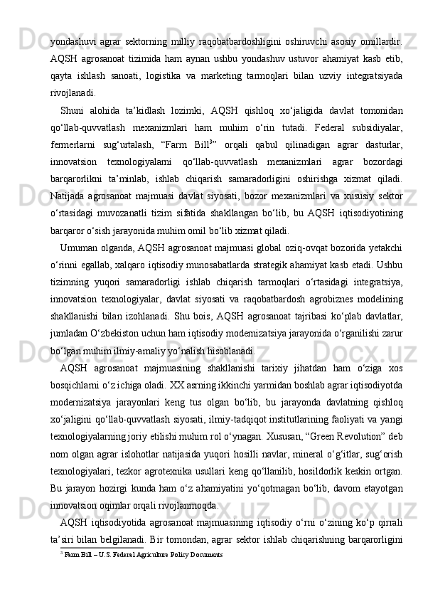 yondashuvi   agrar   sektorning   milliy   raqobatbardoshligini   oshiruvchi   asosiy   omillardir.
AQSH   agrosanoat   tizimida   ham   aynan   ushbu   yondashuv   ustuvor   ahamiyat   kasb   etib,
qayta   ishlash   sanoati,   logistika   va   marketing   tarmoqlari   bilan   uzviy   integratsiyada
rivojlanadi.
Shuni   alohida   ta’kidlash   lozimki,   AQSH   qishloq   xo‘jaligida   davlat   tomonidan
qo‘llab-quvvatlash   mexanizmlari   ham   muhim   o‘rin   tutadi.   Federal   subsidiyalar,
fermerlarni   sug‘urtalash,   “Farm   Bill 3
”   orqali   qabul   qilinadigan   agrar   dasturlar,
innovatsion   texnologiyalarni   qo‘llab-quvvatlash   mexanizmlari   agrar   bozordagi
barqarorlikni   ta’minlab,   ishlab   chiqarish   samaradorligini   oshirishga   xizmat   qiladi.
Natijada   agrosanoat   majmuasi   davlat   siyosati,   bozor   mexanizmlari   va   xususiy   sektor
o‘rtasidagi   muvozanatli   tizim   sifatida   shakllangan   bo‘lib,   bu   AQSH   iqtisodiyotining
barqaror o‘sish jarayonida muhim omil bo‘lib xizmat qiladi.
Umuman olganda, AQSH agrosanoat  majmuasi global oziq-ovqat bozorida yetakchi
o‘rinni egallab, xalqaro iqtisodiy munosabatlarda strategik ahamiyat kasb etadi. Ushbu
tizimning   yuqori   samaradorligi   ishlab   chiqarish   tarmoqlari   o‘rtasidagi   integratsiya,
innovatsion   texnologiyalar,   davlat   siyosati   va   raqobatbardosh   agrobiznes   modelining
shakllanishi   bilan   izohlanadi.   Shu   bois,   AQSH   agrosanoat   tajribasi   ko‘plab   davlatlar,
jumladan O‘zbekiston uchun ham iqtisodiy modernizatsiya jarayonida o‘rganilishi zarur
bo‘lgan muhim ilmiy-amaliy yo‘nalish hisoblanadi.
AQSH   agrosanoat   majmuasining   shakllanishi   tarixiy   jihatdan   ham   o‘ziga   xos
bosqichlarni o‘z ichiga oladi. XX asrning ikkinchi yarmidan boshlab agrar iqtisodiyotda
modernizatsiya   jarayonlari   keng   tus   olgan   bo‘lib,   bu   jarayonda   davlatning   qishloq
xo‘jaligini qo‘llab-quvvatlash siyosati, ilmiy-tadqiqot institutlarining faoliyati va yangi
texnologiyalarning joriy etilishi muhim rol o‘ynagan. Xususan, “Green Revolution” deb
nom   olgan   agrar   islohotlar   natijasida   yuqori   hosilli   navlar,  mineral   o‘g‘itlar,   sug‘orish
texnologiyalari, tezkor  agrotexnika usullari  keng qo‘llanilib, hosildorlik keskin  ortgan.
Bu   jarayon   hozirgi   kunda   ham   o‘z   ahamiyatini   yo‘qotmagan   bo‘lib,   davom   etayotgan
innovatsion oqimlar orqali rivojlanmoqda.
AQSH   iqtisodiyotida   agrosanoat   majmuasining   iqtisodiy   o‘rni   o‘zining   ko‘p   qirrali
ta’siri bilan belgilanadi. Bir tomondan, agrar sektor ishlab chiqarishning barqarorligini
3
 Farm Bill – U.S. Federal Agriculture Policy Documents 
