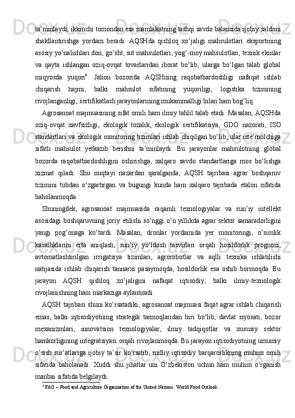 ta’minlaydi, ikkinchi tomondan esa mamlakatning tashqi savdo balansida ijobiy saldoni
shakllantirishga   yordam   beradi.   AQSHda   qishloq   xo‘jaligi   mahsulotlari   eksportining
asosiy yo‘nalishlari don, go‘sht, sut mahsulotlari, yog‘-moy mahsulotlari, texnik ekinlar
va   qayta   ishlangan   oziq-ovqat   tovarlaridan   iborat   bo‘lib,   ularga   bo‘lgan   talab   global
miqyosda   yuqori 4
.   Jahon   bozorida   AQSHning   raqobatbardoshligi   nafaqat   ishlab
chiqarish   hajmi,   balki   mahsulot   sifatining   yuqoriligi,   logistika   tizimining
rivojlanganligi, sertifikatlash jarayonlarining mukammalligi bilan ham bog‘liq.
Agrosanoat majmuasining sifat omili ham ilmiy tahlil talab etadi. Masalan, AQSHda
oziq-ovqat   xavfsizligi,   ekologik   tozalik,   ekologik   sertifikatsiya,   GDO   nazorati,   ISO
standartlari va ekologik monitoring tizimlari ishlab chiqilgan bo‘lib, ular iste’molchiga
sifatli   mahsulot   yetkazib   berishni   ta’minlaydi.   Bu   jarayonlar   mahsulotning   global
bozorda   raqobatbardoshligini   oshirishga,   xalqaro   savdo   standartlariga   mos   bo‘lishga
xizmat   qiladi.   Shu   nuqtayi   nazardan   qaralganda,   AQSH   tajribasi   agrar   boshqaruv
tizimini   tubdan   o‘zgartirgan   va   bugungi   kunda   ham   xalqaro   tajribada   etalon   sifatida
baholanmoqda.
Shuningdek,   agrosanoat   majmuasida   raqamli   texnologiyalar   va   sun’iy   intellekt
asosidagi boshqaruvning joriy etilishi so‘nggi o‘n yillikda agrar sektor samaradorligini
yangi   pog‘onaga   ko‘tardi.   Masalan,   dronlar   yordamida   yer   monitoringi,   o‘simlik
kasalliklarini   erta   aniqlash,   sun’iy   yo‘ldosh   tasvirlari   orqali   hosildorlik   prognozi,
avtomatlashtirilgan   irrigatsiya   tizimlari,   agrorobotlar   va   aqlli   texnika   ishlatilishi
natijasida   ishlab   chiqarish   tannarxi   pasaymoqda,   hosildorlik   esa   oshib   bormoqda.   Bu
jarayon   AQSH   qishloq   xo‘jaligini   nafaqat   iqtisodiy,   balki   ilmiy-texnologik
rivojlanishning ham markaziga aylantiradi.
AQSH tajribasi shuni ko‘rsatadiki, agrosanoat majmuasi faqat agrar ishlab chiqarish
emas,   balki   iqtisodiyotning   strategik   tarmoqlaridan   biri   bo‘lib,   davlat   siyosati,   bozor
mexanizmlari,   innovatsion   texnologiyalar,   ilmiy   tadqiqotlar   va   xususiy   sektor
hamkorligining integratsiyasi orqali rivojlanmoqda. Bu jarayon iqtisodiyotning umumiy
o‘sish   sur’atlariga   ijobiy  ta’sir   ko‘rsatib,   milliy  iqtisodiy   barqarorlikning  muhim   omili
sifatida   baholanadi.   Xuddi   shu   jihatlar   uni   O‘zbekiston   uchun   ham   muhim   o‘rganish
manbai sifatida belgilaydi.
4
 FAO – Food and Agriculture Organization of the United Nations. World Food Outlook. 