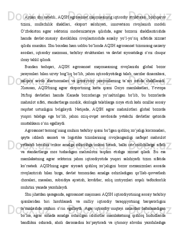 Aynan shu sababli, AQSH agrosanoat majmuasining iqtisodiy strukturasi, boshqaruv
tizimi,   mulkchilik   shakllari,   eksport   salohiyati,   innovatsion   rivojlanish   modeli
O‘zbekiston   agrar   sektorini   modernizatsiya   qilishda,   agrar   bozorni   shakllantirishda
hamda   davlat-xususiy   sheriklikni   rivojlantirishda   amaliy   yo‘l-yo‘riq   sifatida   xizmat
qilishi mumkin. Shu boisdan ham ushbu bo‘limda AQSH agrosanoat tizimining nazariy
asoslari,   iqtisodiy   mazmuni,   tarkibiy   strukturalari   va   davlat   siyosatidagi   o‘rni   chuqur
ilmiy tahlil qilindi.
Bundan   tashqari,   AQSH   agrosanoat   majmuasining   rivojlanishi   global   bozor
jarayonlari   bilan uzviy  bog‘liq  bo‘lib,  jahon iqtisodiyotidagi   talab, narxlar  dinamikasi,
xalqaro   savdo   shartnomalari   va   geosiyosiy   jarayonlarning   ta’siri   ostida   shakllanadi.
Xususan,   AQSHning   agrar   eksportining   katta   qismi   Osiyo   mamlakatlari,   Yevropa
Ittifoqi   davlatlari   hamda   Kanada   bozorlariga   yo‘naltirilgan   bo‘lib,   bu   bozorlarda
mahsulot sifati, standartlarga moslik, ekologik talablarga rioya etish kabi omillar asosiy
raqobat   ustunligini   belgilaydi.   Natijada,   AQSH   agrar   mahsulotlari   global   bozorda
yuqori   talabga   ega   bo‘lib,   jahon   oziq-ovqat   savdosida   yetakchi   davlatlar   qatorida
mustahkam o‘rin egallaydi.
Agrosanoat tarmog‘ining muhim tarkibiy qismi bo‘lgan qishloq xo‘jaligi korxonalari,
qayta   ishlash   sanoati   va   logistika   tizimlarining   rivojlanganligi   nafaqat   mahsulot
yetkazib   berishni   tezkor   amalga  oshirishga   imkon   beradi,  balki   iste’molchilarga   sifatli
va   standartlarga   mos   tushadigan   mahsulotni   taqdim   etishga   xizmat   qiladi.   Bu   esa
mamlakatning   agrar   sektorini   jahon   iqtisodiyotida   yuqori   salohiyatli   tizim   sifatida
ko‘rsatadi.   AQSHning   agrar   siyosati   qishloq   xo‘jaligini   bozor   mexanizmlari   asosida
rivojlantirish   bilan   birga,   davlat   tomonidan   amalga   oshiriladigan   qo‘llab-quvvatlash
choralari,   masalan,   subsidiya   ajratish,   kreditlar,   soliq   imtiyozlari   orqali   tadbirkorlik
muhitini yanada yaxshilaydi.
Shu jihatdan qaraganda, agrosanoat majmuasi AQSH iqtisodiyotining asosiy tarkibiy
qismlaridan   biri   hisoblanadi   va   milliy   iqtisodiy   taraqqiyotning   barqarorligini
ta’minlashda   muhim   o‘rin   egallaydi.   Agar   iqtisodiy   nuqtayi   nazardan   baholanadigan
bo‘lsa,   agrar   sohada   amalga   oshirilgan   islohotlar   mamlakatning   qishloq   hududlarida
bandlikni   oshiradi,   aholi   daromadini   ko‘paytiradi   va   ijtimoiy   ahvolni   yaxshilashga 