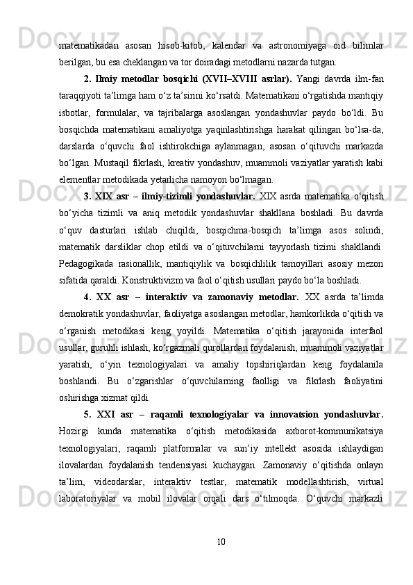 matematikadan   asosan   hisob-kitob,   kalendar   va   astronomiyaga   oid   bilimlar
berilgan, bu esa cheklangan va tor doiradagi metodlarni nazarda tutgan.
2.   Ilmiy   metodlar   bosqichi   (XVII–XVIII   asrlar).   Yangi   davrda   ilm-fan
taraqqiyoti ta’limga ham o‘z ta’sirini ko‘rsatdi. Matematikani o‘rgatishda mantiqiy
isbotlar,   formulalar,   va   tajribalarga   asoslangan   yondashuvlar   paydo   bo‘ldi.   Bu
bosqichda   matematikani   amaliyotga   yaqinlashtirishga   harakat   qilingan   bo‘lsa-da,
darslarda   o‘quvchi   faol   ishtirokchiga   aylanmagan,   asosan   o‘qituvchi   markazda
bo‘lgan. Mustaqil  fikrlash, kreativ yondashuv, muammoli vaziyatlar yaratish kabi
elementlar metodikada yetarlicha namoyon bo‘lmagan.
3.   XIX   asr   –   ilmiy-tizimli   yondashuvlar.   XIX   asrda   matematika   o‘qitish
bo‘yicha   tizimli   va   aniq   metodik   yondashuvlar   shakllana   boshladi.   Bu   davrda
o‘quv   dasturlari   ishlab   chiqildi,   bosqichma-bosqich   ta’limga   asos   solindi,
matematik   darsliklar   chop   etildi   va   o‘qituvchilarni   tayyorlash   tizimi   shakllandi.
Pedagogikada   rasionallik,   mantiqiylik   va   bosqichlilik   tamoyillari   asosiy   mezon
sifatida qaraldi. Konstruktivizm va faol o‘qitish usullari paydo bo‘la boshladi.
4.   XX   asr   –   interaktiv   va   zamonaviy   metodlar.   XX   asrda   ta’limda
demokratik yondashuvlar, faoliyatga asoslangan metodlar, hamkorlikda o‘qitish va
o‘rganish   metodikasi   keng   yoyildi.   Matematika   o‘qitish   jarayonida   interfaol
usullar, guruhli ishlash, ko‘rgazmali qurollardan foydalanish, muammoli vaziyatlar
yaratish,   o‘yin   texnologiyalari   va   amaliy   topshiriqlardan   keng   foydalanila
boshlandi.   Bu   o‘zgarishlar   o‘quvchilarning   faolligi   va   fikrlash   faoliyatini
oshirishga xizmat qildi.
5.   XXI   asr   –   raqamli   texnologiyalar   va   innovatsion   yondashuvlar.
Hozirgi   kunda   matematika   o‘qitish   metodikasida   axborot-kommunikatsiya
texnologiyalari,   raqamli   platformalar   va   sun’iy   intellekt   asosida   ishlaydigan
ilovalardan   foydalanish   tendensiyasi   kuchaygan.   Zamonaviy   o‘qitishda   onlayn
ta’lim,   videodarslar,   interaktiv   testlar,   matematik   modellashtirish,   virtual
laboratoriyalar   va   mobil   ilovalar   orqali   dars   o‘tilmoqda.   O‘quvchi   markazli
10 
