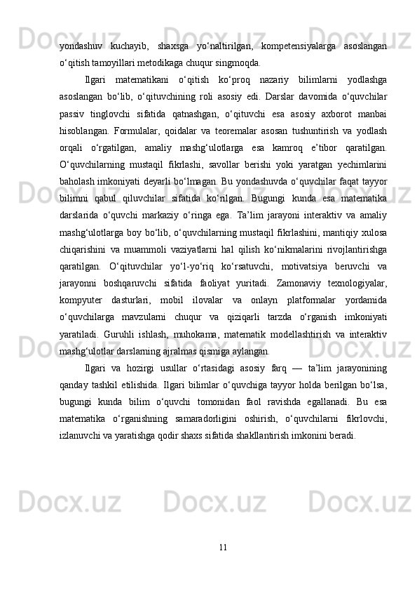 yondashuv   kuchayib,   shaxsga   yo‘naltirilgan,   kompetensiyalarga   asoslangan
o‘qitish tamoyillari metodikaga chuqur singmoqda.
Ilgari   matematikani   o‘qitish   ko‘proq   nazariy   bilimlarni   yodlashga
asoslangan   bo‘lib,   o‘qituvchining   roli   asosiy   edi.   Darslar   davomida   o‘quvchilar
passiv   tinglovchi   sifatida   qatnashgan,   o‘qituvchi   esa   asosiy   axborot   manbai
hisoblangan.   Formulalar,   qoidalar   va   teoremalar   asosan   tushuntirish   va   yodlash
orqali   o‘rgatilgan,   amaliy   mashg‘ulotlarga   esa   kamroq   e’tibor   qaratilgan.
O‘quvchilarning   mustaqil   fikrlashi,   savollar   berishi   yoki   yaratgan   yechimlarini
baholash imkoniyati deyarli bo‘lmagan. Bu yondashuvda o‘quvchilar faqat tayyor
bilimni   qabul   qiluvchilar   sifatida   ko‘rilgan.   Bugungi   kunda   esa   matematika
darslarida   o‘quvchi   markaziy   o‘ringa   ega.   Ta’lim   jarayoni   interaktiv   va   amaliy
mashg‘ulotlarga boy bo‘lib, o‘quvchilarning mustaqil  fikrlashini, mantiqiy xulosa
chiqarishini   va   muammoli   vaziyatlarni   hal   qilish   ko‘nikmalarini   rivojlantirishga
qaratilgan.   O‘qituvchilar   yo‘l-yo‘riq   ko‘rsatuvchi,   motivatsiya   beruvchi   va
jarayonni   boshqaruvchi   sifatida   faoliyat   yuritadi.   Zamonaviy   texnologiyalar,
kompyuter   dasturlari,   mobil   ilovalar   va   onlayn   platformalar   yordamida
o‘quvchilarga   mavzularni   chuqur   va   qiziqarli   tarzda   o‘rganish   imkoniyati
yaratiladi.   Guruhli   ishlash,   muhokama,   matematik   modellashtirish   va   interaktiv
mashg‘ulotlar darslarning ajralmas qismiga aylangan.
Ilgari   va   hozirgi   usullar   o‘rtasidagi   asosiy   farq   —   ta’lim   jarayonining
qanday   tashkil   etilishida.   Ilgari   bilimlar   o‘quvchiga   tayyor   holda   berilgan   bo‘lsa,
bugungi   kunda   bilim   o‘quvchi   tomonidan   faol   ravishda   egallanadi.   Bu   esa
matematika   o‘rganishning   samaradorligini   oshirish,   o‘quvchilarni   fikrlovchi,
izlanuvchi va yaratishga qodir shaxs sifatida shakllantirish imkonini beradi.
11 
