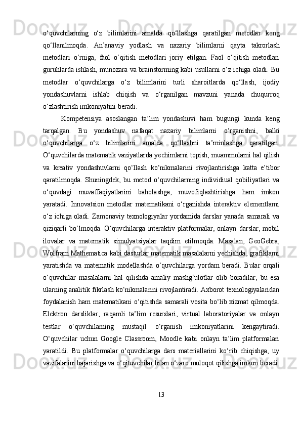 o‘quvchilarning   o‘z   bilimlarini   amalda   qo‘llashga   qaratilgan   metodlar   keng
qo‘llanilmoqda.   An’anaviy   yodlash   va   nazariy   bilimlarni   qayta   takrorlash
metodlari   o‘rniga,   faol   o‘qitish   metodlari   joriy   etilgan.   Faol   o‘qitish   metodlari
guruhlarda ishlash, munozara va brainstorming kabi usullarni o‘z ichiga oladi. Bu
metodlar   o‘quvchilarga   o‘z   bilimlarini   turli   sharoitlarda   qo‘llash,   ijodiy
yondashuvlarni   ishlab   chiqish   va   o‘rganilgan   mavzuni   yanada   chuqurroq
o‘zlashtirish imkoniyatini beradi.
Kompetensiya   asoslangan   ta’lim   yondashuvi   ham   bugungi   kunda   keng
tarqalgan.   Bu   yondashuv   nafaqat   nazariy   bilimlarni   o‘rganishni,   balki
o‘quvchilarga   o‘z   bilimlarini   amalda   qo‘llashni   ta’minlashga   qaratilgan.
O‘quvchilarda matematik vaziyatlarda yechimlarni topish, muammolarni hal qilish
va   kreativ   yondashuvlarni   qo‘llash   ko‘nikmalarini   rivojlantirishga   katta   e’tibor
qaratilmoqda.   Shuningdek,   bu   metod   o‘quvchilarning   individiual   qobiliyatlari   va
o‘quvdagi   muvaffaqiyatlarini   baholashga,   muvofiqlashtirishga   ham   imkon
yaratadi.   Innovatsion   metodlar   matematikani   o‘rganishda   interaktiv   elementlarni
o‘z ichiga oladi. Zamonaviy texnologiyalar yordamida darslar yanada samarali va
qiziqarli   bo‘lmoqda.   O‘quvchilarga   interaktiv   platformalar,   onlayn   darslar,   mobil
ilovalar   va   matematik   simulyatsiyalar   taqdim   etilmoqda.   Masalan,   GeoGebra,
Wolfram Mathematica kabi dasturlar matematik masalalarni yechishda, grafiklarni
yaratishda   va   matematik   modellashda   o‘quvchilarga   yordam   beradi.   Bular   orqali
o‘quvchilar   masalalarni   hal   qilishda   amaliy   mashg‘ulotlar   olib   boradilar,   bu   esa
ularning analitik fikrlash ko‘nikmalarini rivojlantiradi. Axborot texnologiyalaridan
foydalanish ham matematikani o‘qitishda samarali vosita bo‘lib xizmat qilmoqda.
Elektron   darsliklar,   raqamli   ta’lim   resurslari,   virtual   laboratoriyalar   va   onlayn
testlar   o‘quvchilarning   mustaqil   o‘rganish   imkoniyatlarini   kengaytiradi.
O‘quvchilar   uchun   Google   Classroom,   Moodle   kabi   onlayn   ta’lim   platformalari
yaratildi.   Bu   platformalar   o‘quvchilarga   dars   materiallarini   ko‘rib   chiqishga,   uy
vazifalarini bajarishga va o‘qituvchilar bilan o‘zaro muloqot qilishga imkon beradi.
13 